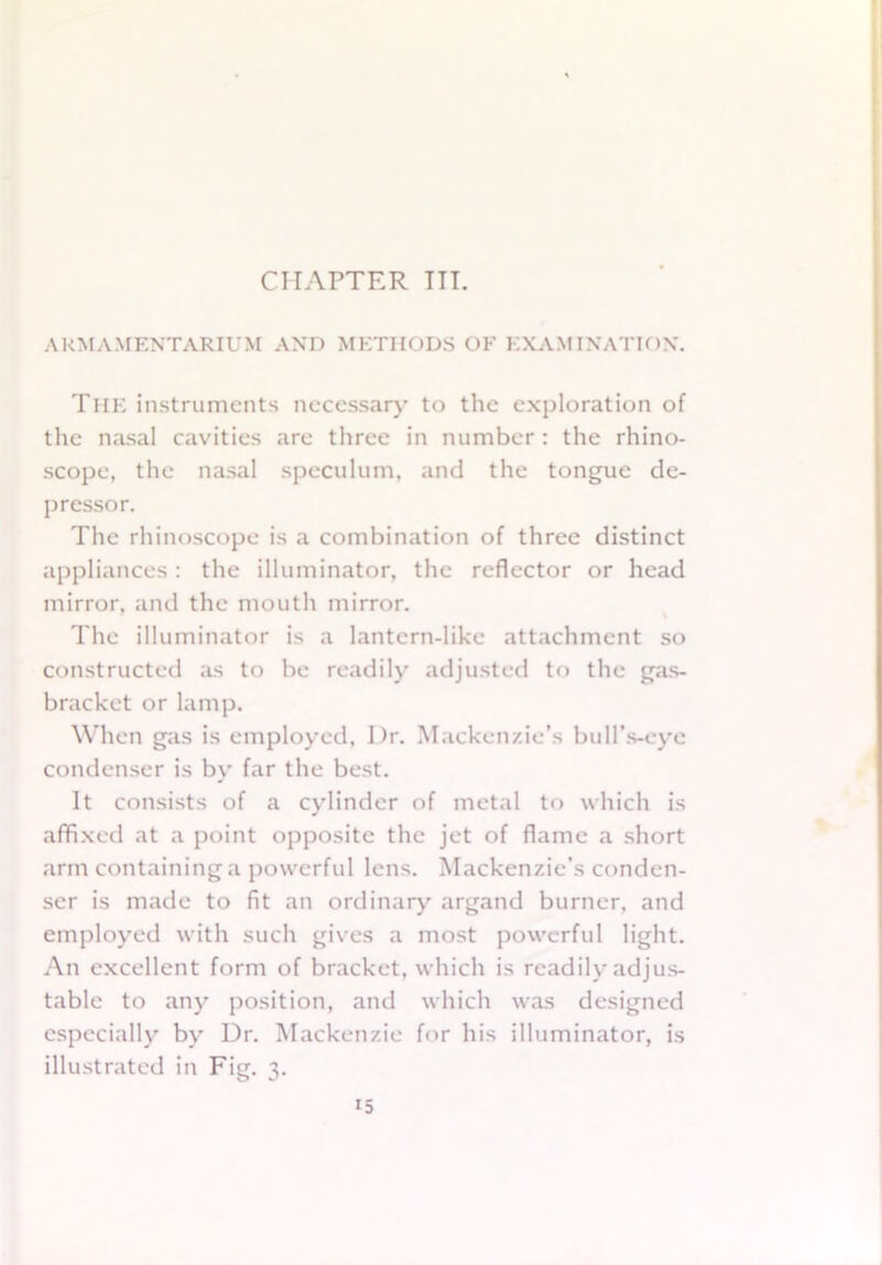 ARMAMENTARIUM AND METHODS OF EXAMINATION. The instruments necessary to the exploration of the nasal cavities are three in number : the rhino- scope, the nasal speculum, and the tongue de- pressor. The rhinoscope is a combination of three distinct appliances: the illuminator, the reflector or head mirror, and the mouth mirror. The illuminator is a lantern-like attachment so constructed as to be readily adjusted to the gas- bracket or lamp. When gas is employed. Dr. Mackenzie’s bull’s-eye condenser is by far the best. It consists of a cylinder of metal to which is affixed at a point opposite the jet of flame a short arm containing a powerful lens. Mackenzie’s conden- ser is made to fit an ordinary argand burner, and employed with such gives a most powerful light. An excellent form of bracket, which is readily adjus- table to any position, and which was designed especially by Dr. Mackenzie for his illuminator, is illustrated in Fig. 3.
