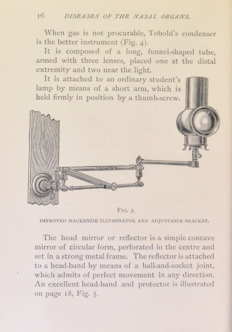 When gas is not procurable, Tobold’s condenser is the better instrument (Fig. 4). It is composed of a long, funnel-shaped tube, armed with three lenses, placed one at the distal extremity and two near the light. It is attached to an ordinary student’s lamp by means of a short arm, which is held firmly in position by a thumb-screw. Fig. 3. IMPROVED MACKENZIE ILLUMINATOR AND ADJUSTABLE BRACKET. The head mirror or reflector is a simple concave mirror of circular form, perforated in the centre and set in a strong metal frame. The reflector is attached to a head-band by means of a ball-and-socket joint, which admits of perfect movement in any direction. An excellent head-band and protector is illustrated on page 18, Fig. 5.