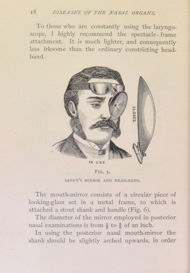 To those who are constantly using the laryngo- scope, I highly recommend the spectacle - frame attachment. It is much lighter, and consequently less irksome than the ordinary constricting head- band. in use: \ Fig. 5. SANDY’S MIRROR AND HEAD-BAND. The mouth-mirror consists of a circular piece of looking-glass set in a metal frame, to which is attached a stout shank and handle (Fig. 6). The diameter of the mirror employed in posterior nasal examinations is from £ to •£ of an inch. In using the posterior nasal mouth-mirror the shank should be slightly arched upwards, in order