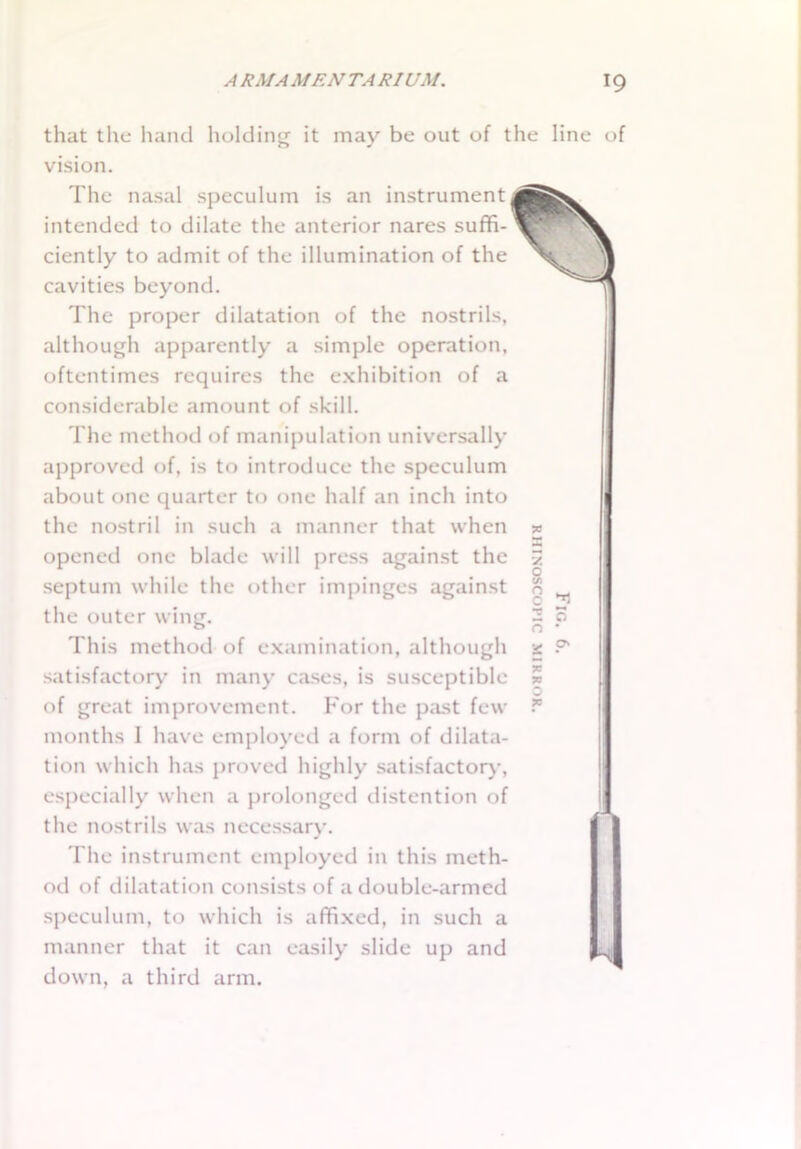 that the hand holding it may be out of the line of vision. The nasal speculum is an instrument intended to dilate the anterior nares suffi- ciently to admit of the illumination of the cavities beyond. The proper dilatation of the nostrils, although apparently a simple operation, oftentimes requires the exhibition of a considerable amount of skill. The method of manipulation universally approved of, is to introduce the speculum about one quarter to one half an inch into the nostril in such a manner that when opened one blade will press against the septum while the other impinges against the outer wing. This method of examination, although satisfactory in many cases, is susceptible of great improvement. For the past few months 1 have employed a form of dilata- tion which has proved highly satisfactory, especially when a prolonged distention of the nostrils was necessary. The instrument employed in this meth- od of dilatation consists of a double-armed speculum, to which is affixed, in such a manner that it can easily slide up and down, a third arm. R HI NOSCOP IC MIRROR