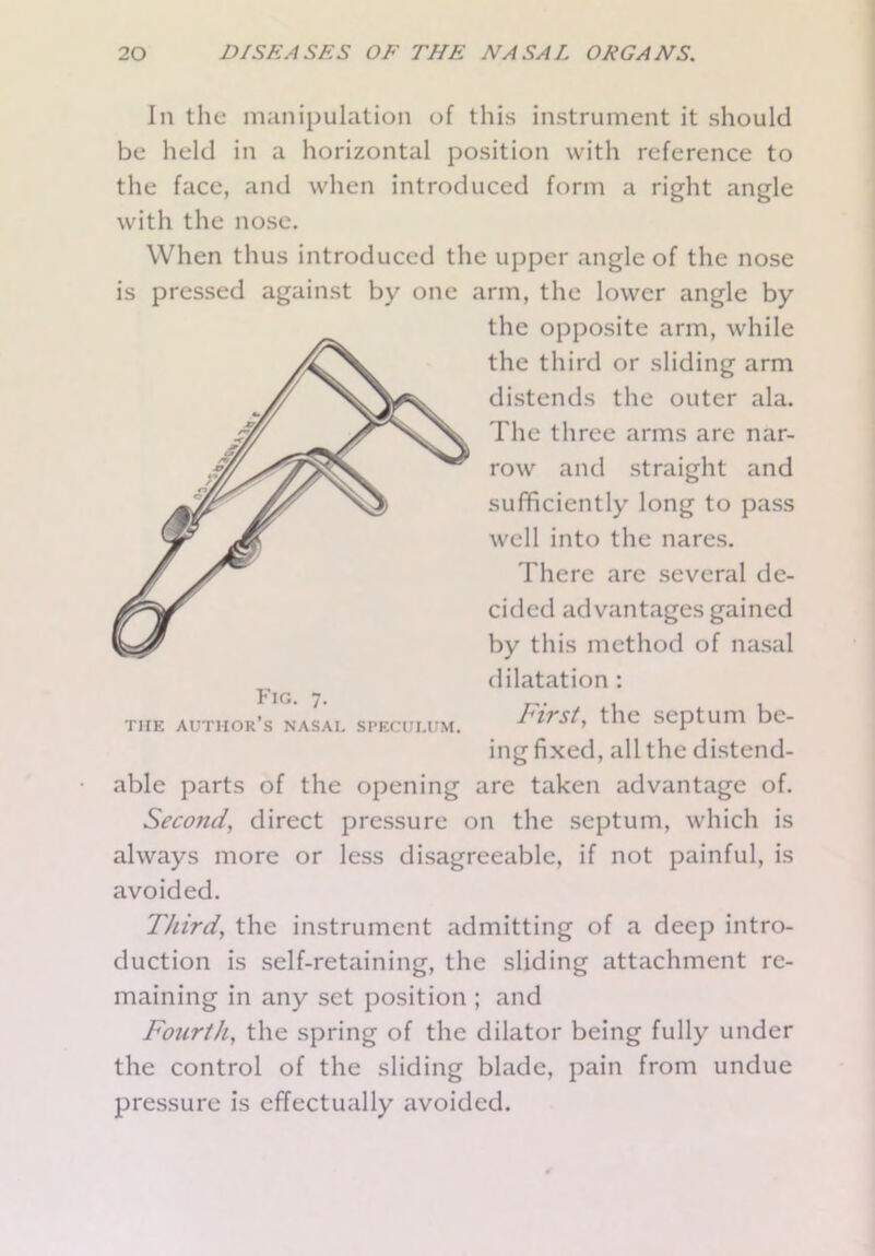 In the manipulation of this instrument it should be held in a horizontal position with reference to the face, and when introduced form a right angle with the nose. When thus introduced the upper angle of the nose is pressed against by one arm, the lower angle by the opposite arm, while the third or sliding arm distends the outer ala. The three arms are nar- row and straight and sufficiently long to pass well into the nares. There are several de- cided advantages gained by this method of nasal dilatation : First, the septum be- ing fixed, all the distend- able parts of the opening are taken advantage of. Seco?id, direct pressure on the septum, which is always more or less disagreeable, if not painful, is avoided. Third, the instrument admitting of a deep intro- duction is self-retaining, the sliding attachment re- maining in any set position ; and Foicrth, the spring of the dilator being fully under the control of the sliding blade, pain from undue pressure is effectually avoided. Fig. 7. THE author’s NASAL SPECULUM.