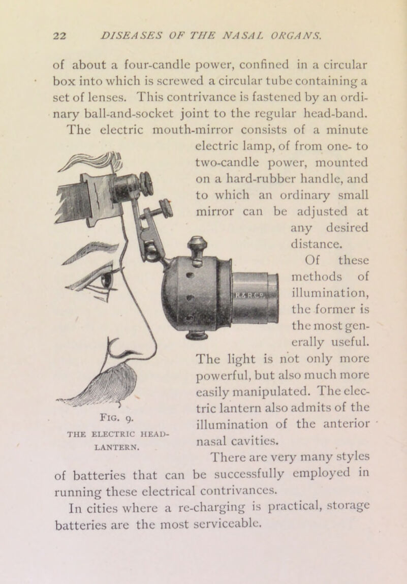 of about a four-candle power, confined in a circular box into which is screwed a circular tube containing a set of lenses. This contrivance is fastened by an ordi- nary ball-and-socket joint to the regular head-band. The electric mouth-mirror consists of a minute electric lamp, of from one- to two-candle power, mounted on a hard-rubber handle, and to which an ordinary small mirror can be adjusted at any desired distance. Of these methods of illumination, the former is the most gen- erally useful. The light is not only more powerful, but also much more easily manipulated. The elec- tric lantern also admits of the illumination of the anterior nasal cavities. There are very many styles of batteries that can be successfully employed in running these electrical contrivances. In cities where a re-charging is practical, storage batteries are the most serviceable. Fig. 9. THE ELECTRIC HEAD- LANTERN.