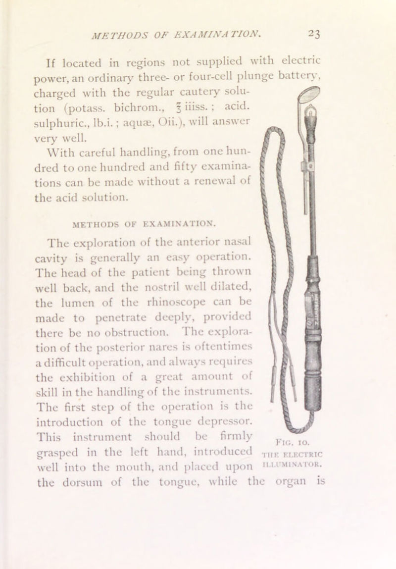 If located in regions not supplied with electric power, an ordinary three- or four-cell plunge batten , charged with the regular cautery solu- tion (potass, bichrom., 3 iiiss. ; acid, sulphuric., lb.i.; aquae, Oii.), will answer very well. With careful handling, from one hun- dred to one hundred and fifty examina- tions can be made without a renewal of the acid solution. METHODS OK EXAMINATION. The exploration of the anterior nasal cavity is generally an easy operation. The head of the patient being thrown well back, and the nostril well dilated, the lumen of the rhinoscope can be made to penetrate deeply, provided there be no obstruction. The explora- tion of the posterior nares is oftentimes a difficult operation, and always requires the exhibition of a great amount of skill in the handling of the instruments. The first step of the operation is the introduction of the tongue depressor. This instrument should be firmly grasped in the left hand, introduced well into the mouth, and placed upon the dorsum of the tongue, while the organ Fig. 10. THE ELECTRIC II.I.I'M INATOR. is