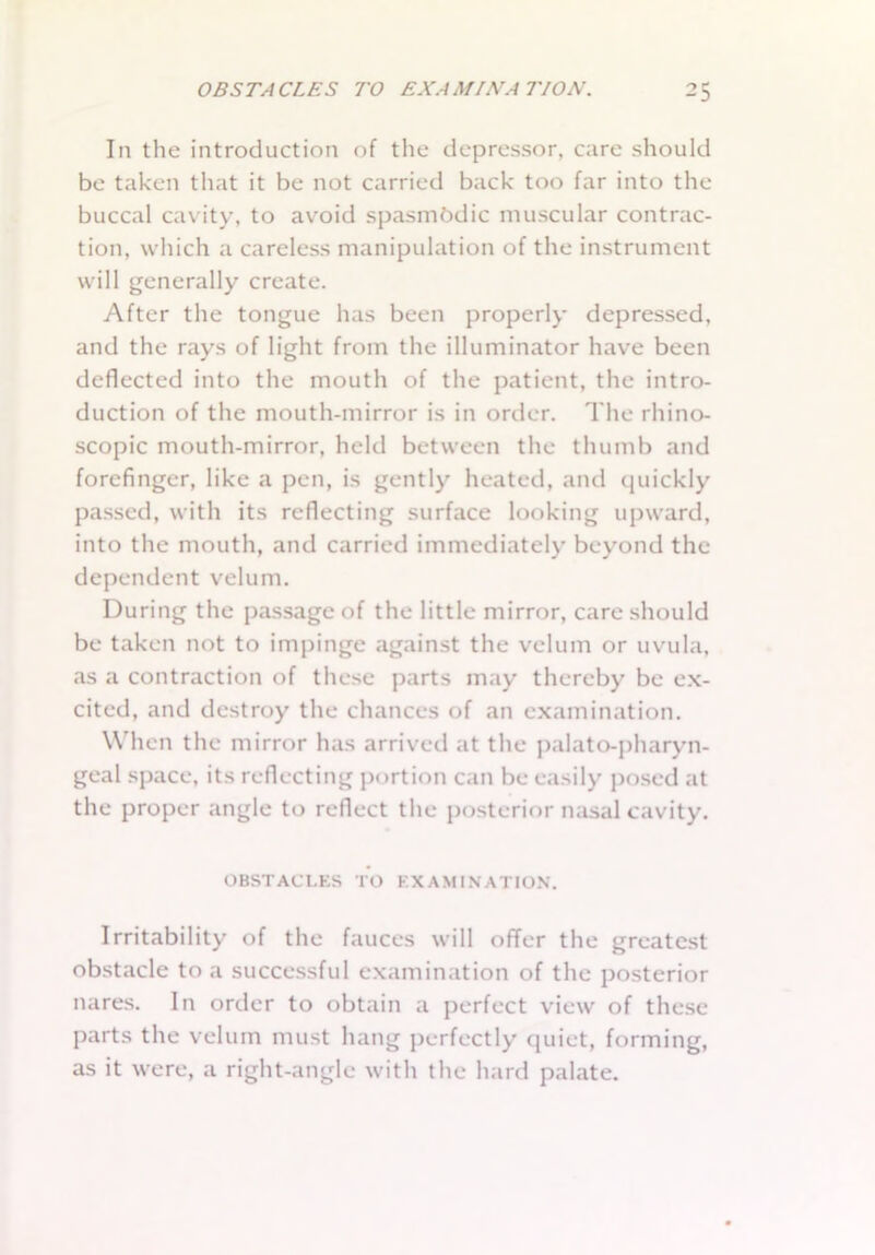 In the introduction of the depressor, care should be taken that it be not carried back too far into the buccal cavity, to avoid spasmodic muscular contrac- tion, which a careless manipulation of the instrument will generally create. After the tongue has been properly depressed, and the rays of light from the illuminator have been deflected into the mouth of the patient, the intro- duction of the mouth-mirror is in order. The rhino- scopic mouth-mirror, held between the thumb and forefinger, like a pen, is gently heated, and quickly passed, with its reflecting surface looking upward, into the mouth, and carried immediately beyond the dependent velum. During the passage of the little mirror, care should be taken not to impinge against the velum or uvula, as a contraction of these parts may thereby be ex- cited, and destroy the chances of an examination. When the mirror has arrived at the palato-pharyn- gcal space, its reflecting portion can be easily posed at the proper angle to reflect the posterior nasal cavity. OBSTACLES TO EXAMINATION. Irritability of the fauces will offer the greatest obstacle to a successful examination of the posterior nares. In order to obtain a perfect view of these parts the velum must hang perfectly quiet, forming, as it were, a right-angle with the hard palate.