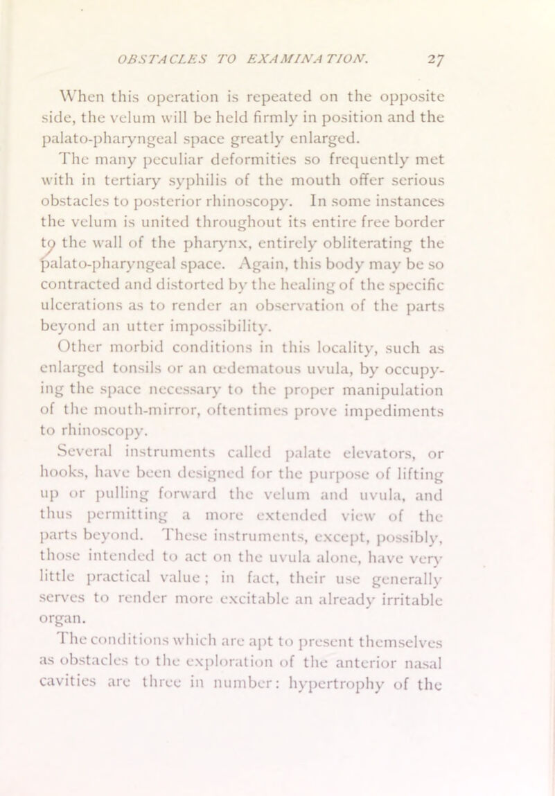When this operation is repeated on the opposite side, the velum will be held firmly in position and the palato-pharyngeal space greatly enlarged. The many peculiar deformities so frequently met with in tertiary syphilis of the mouth offer serious obstacles to posterior rhinoscopy. In some instances the velum is united throughout its entire free border to the wall of the pharynx, entirely obliterating the palato-pharyngeal space. Again, this body may be so contracted and distorted by the healing of the specific ulcerations as to render an observation of the parts beyond an utter impossibility. Other morbid conditions in this locality, such as enlarged tonsils or an cedematous uvula, by occupy- ing the space necessary to the proper manipulation of the mouth-mirror, oftentimes prove impediments to rhinoscopy. Several instruments called palate elevators, or hooks, have been designed for the purpose of lifting up or pulling forward the velum and uvula, and thus permitting a more extended view of the parts beyond. These instruments, except, possibly, those intended to act on the uvula alone, have very little practical value; in fact, their use generally serves to render more excitable an already irritable organ. I he conditions which are apt to present themselves as obstacles to the exploration of the anterior nasal cavities are three in number: hypertrophy of the