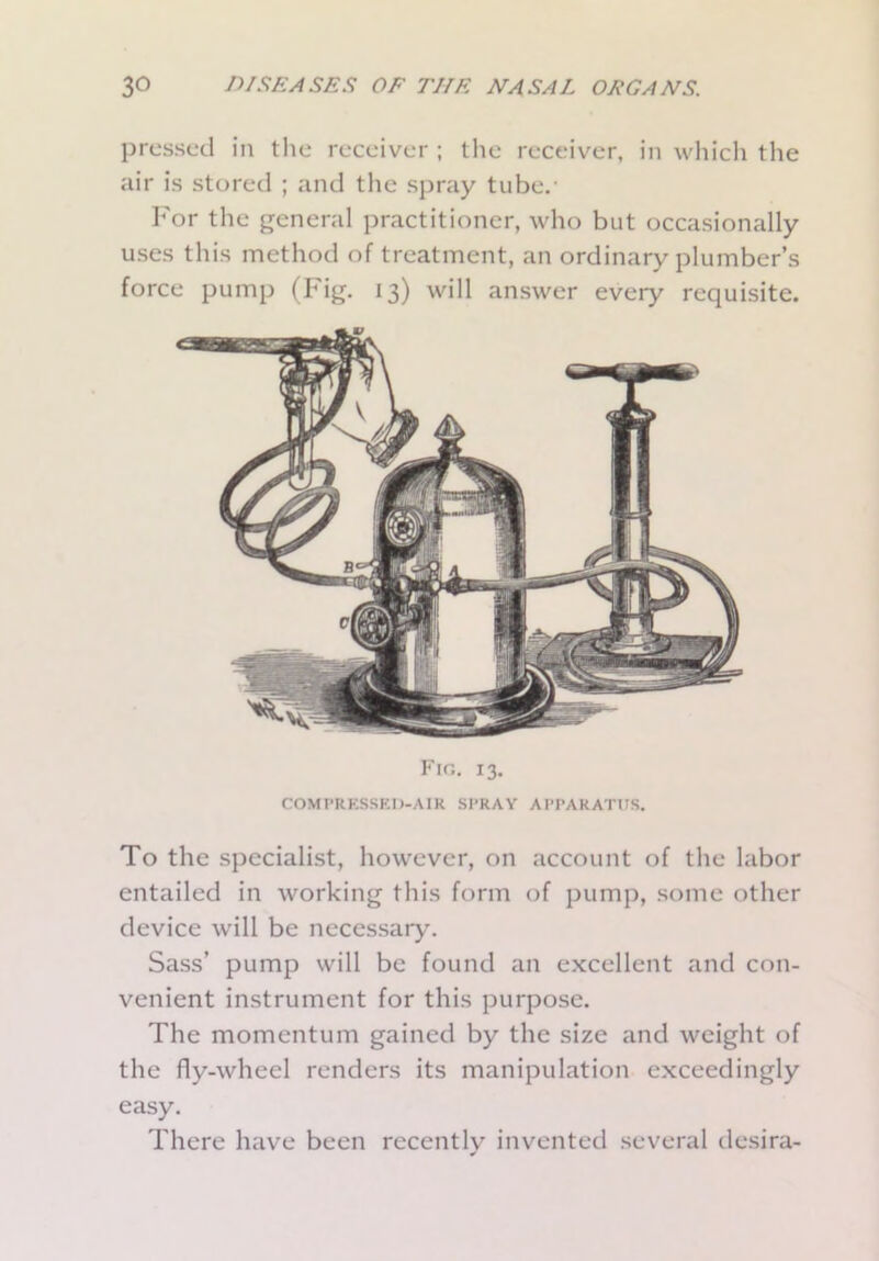 pressed in the receiver ; the receiver, in which the air is stored ; and the spray tube.- For the general practitioner, who but occasionally uses this method of treatment, an ordinary plumber’s force pump (Fig. 13) will answer eveiy requisite. Fig. 13. COMPRESSED-AIR SPRAY APPARATUS. To the specialist, however, on account of the labor entailed in working this form of pump, some other device will be necessary. Sass’ pump will be found an excellent and con- venient instrument for this purpose. The momentum gained by the size and weight of the fly-wheel renders its manipulation exceedingly easy. There have been recently invented several desira-