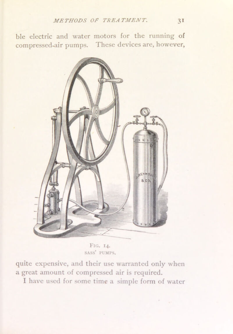 ble electric and water motors for the running of compressed-air pumps. These devices are, however, Fig. 14. SASS’ PUMPS. quite expensive, and their use warranted only when a great amount of compressed air is required. I have used for some time a simple form of water