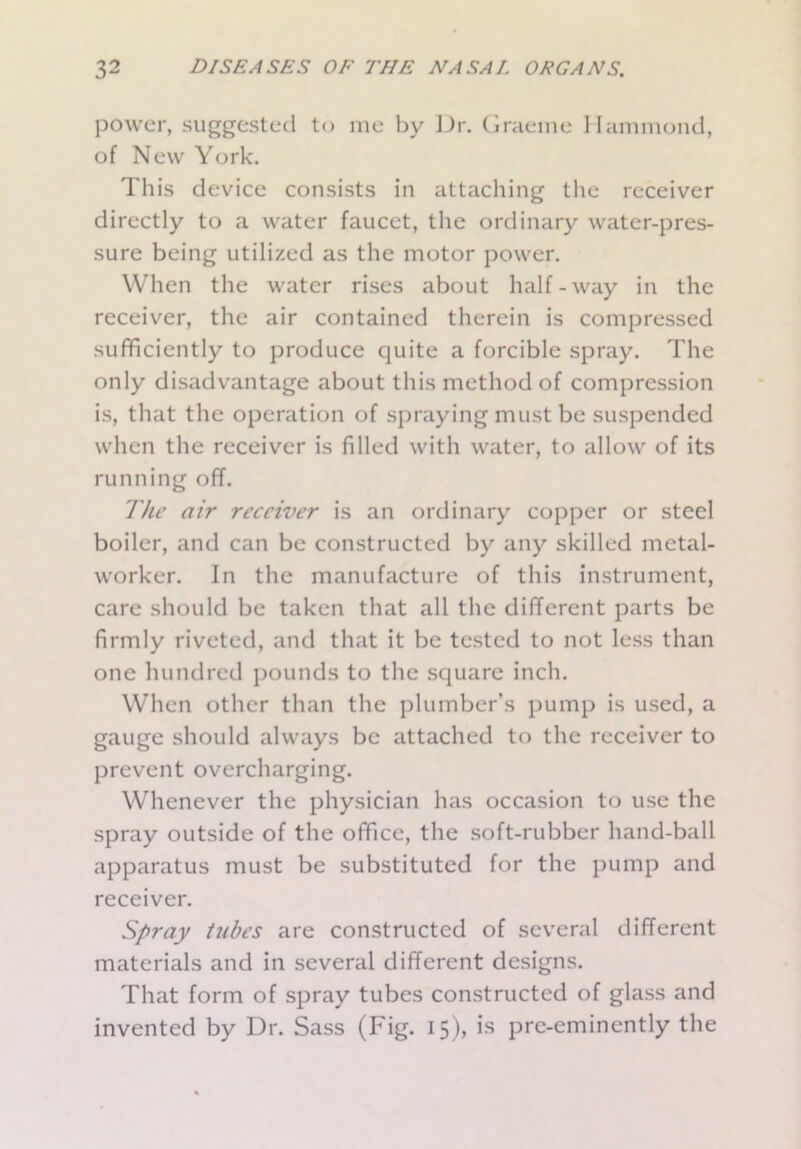 power, suggested to me by Dr. Graeme Hammond, of New York. This device consists in attaching the receiver directly to a water faucet, the ordinary water-pres- sure being utilized as the motor power. When the water rises about half-way in the receiver, the air contained therein is compressed sufficiently to produce quite a forcible spray. The only disadvantage about this method of compression is, that the operation of spraying must be suspended when the receiver is filled with water, to allow of its running off. The air receiver is an ordinary copper or steel boiler, and can be constructed by any skilled metal- worker. In the manufacture of this instrument, care should be taken that all the different parts be firmly riveted, and that it be tested to not less than one hundred pounds to the square inch. When other than the plumber’s pump is used, a gauge should always be attached to the receiver to prevent overcharging. Whenever the physician has occasion to use the spray outside of the office, the soft-rubber hand-ball apparatus must be substituted for the pump and receiver. Spray tubes are constructed of several different materials and in several different designs. That form of spray tubes constructed of glass and invented by Dr. Sass (Fig. 15), is pre-eminently the