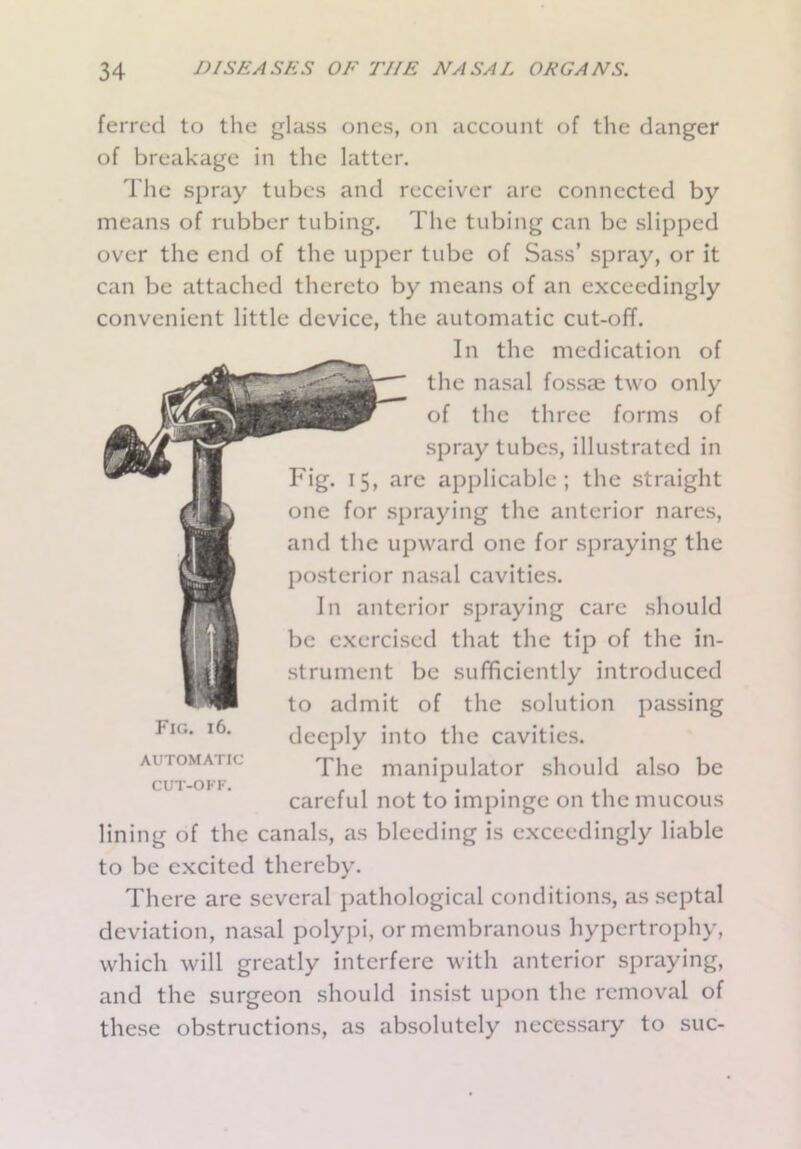 ferred to the glass ones, on account of the danger of breakage in the latter. The spray tubes and receiver are connected by means of rubber tubing. The tubing can be slipped over the end of the upper tube of Sass’ spray, or it can be attached thereto by means of an exceedingly convenient little device, the automatic cut-off. In the medication of the nasal fossae two only of the three forms of spray tubes, illustrated in Fig. 15, are applicable; the straight one for spraying the anterior nares, and the upward one for spraying the posterior nasal cavities. In anterior spraying care should be exercised that the tip of the in- strument be sufficiently introduced to admit of the solution passing deeply into the cavities. The manipulator should also be careful not to impinge on the mucous lining of the canals, as bleeding is exceedingly liable to be excited thereby. There are several pathological conditions, as septal deviation, nasal polypi, or membranous hypertrophy, which will greatly interfere with anterior spraying, and the surgeon should insist upon the removal of these obstructions, as absolutely necessary to suc- Fig. 16. AUTOMATIC CUT-OFF.