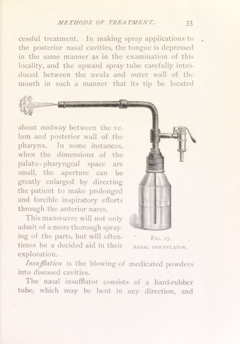 cessful treatment. In making spray applications to the posterior nasal cavities, the tongue is depressed in the same manner as in the examination of this locality, and the upward spray tube carefully intro- duced between the uvula and outer wall of the mouth in such a manner that its tip be located about midway between the ve- lum and posterior wall of the pharynx. In some instances, when the dimensions of the palato - pharyngeal space are small, the aperture can be greatly enlarged by directing the patient to make prolonged and forcible inspiratory efforts through the anterior nares. This manoeuvre will not only admit of a more thorough spray- ing of the parts, but will often- * ,7. times be a decided aid in their nasal insi kflator. exploration. Insufflation is the blowing of medicated powders into diseased cavities. The nasal insufflator consists of a hard-rubber tube, which may be bent in any direction, and