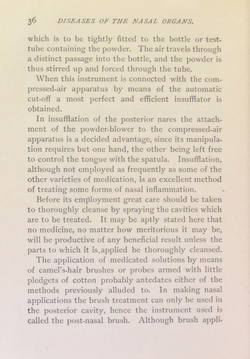 which is to be tightly fitted to the bottle or test- tube containing the powder. The air travels through a distinct passage into the bottle, and the powder is thus stirred up and forced through the tube. When this instrument is connected with the com- pressed-air apparatus by means of the automatic cut-off a most perfect and efficient insufflator is obtained. In insufflation of the posterior nares the attach- ment of the powder-blower to the compressed-air apparatus is a decided advantage, since its manipula- tion requires but one hand, the other being left free to control the tongue with the spatula. Insufflation, although not employed as frequently as some of the other varieties of medication, is an excellent method of treating some forms of nasal inflammation. Before its employment great care should be taken to thoroughly cleanse by spraying the cavities which are to be treated. It may be aptly stated here that no medicine, no matter how meritorious it may be, will be productive of any beneficial result unless the parts to which it is.applied be thoroughly cleansed. The application of medicated solutions by means of camel’s-hair brushes or probes armed with little pledgets of cotton probably antedates either of the methods previously alluded to. In making nasal applications the brush treatment can only be used in the posterior cavity, hence the instrument used is called the post-nasal brush. Although brush appli-