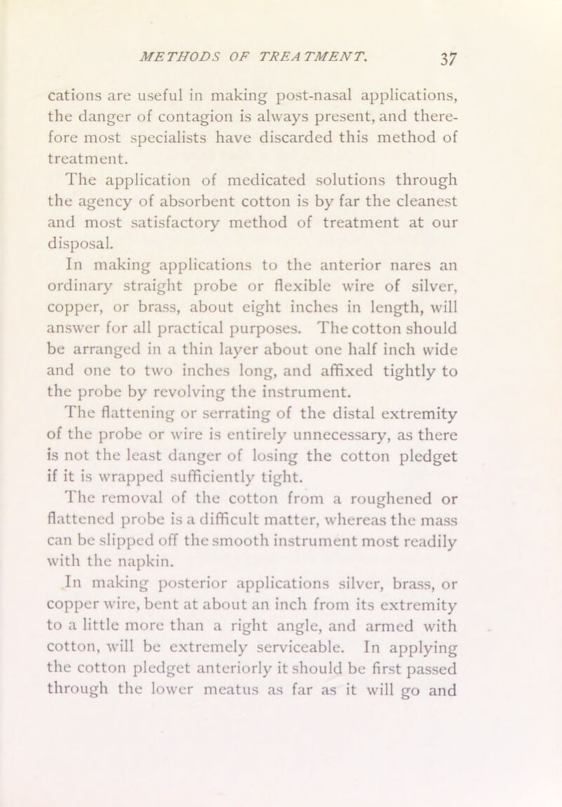 cations are useful in making post-nasal applications, the danger of contagion is always present, and there- fore most specialists have discarded this method of treatment. The application of medicated solutions through the agency of absorbent cotton is by far the cleanest and most satisfactory method of treatment at our disposal. In making applications to the anterior nares an ordinary straight probe or flexible wire of silver, copper, or brass, about eight inches in length, will answer for all practical purposes. The cotton should be arranged in a thin layer about one half inch wide and one to two inches long, and affixed tightly to the probe by revolving the instrument. The flattening or serrating of the distal extremity of the probe or wire is entirely unnecessary, as there is not the least danger of losing the cotton pledget if it is wrapped sufficiently tight. The removal of the cotton from a roughened or flattened probe is a difficult matter, whereas the mass can be slipped off the smooth instrument most readily with the napkin. In making posterior applications silver, brass, or copper wire, bent at about an inch from its extremity to a little more than a right angle, and armed with cotton, will be extremely serviceable. In applying the cotton pledget anteriorly it should be first passed through the lower meatus as far as it will go and