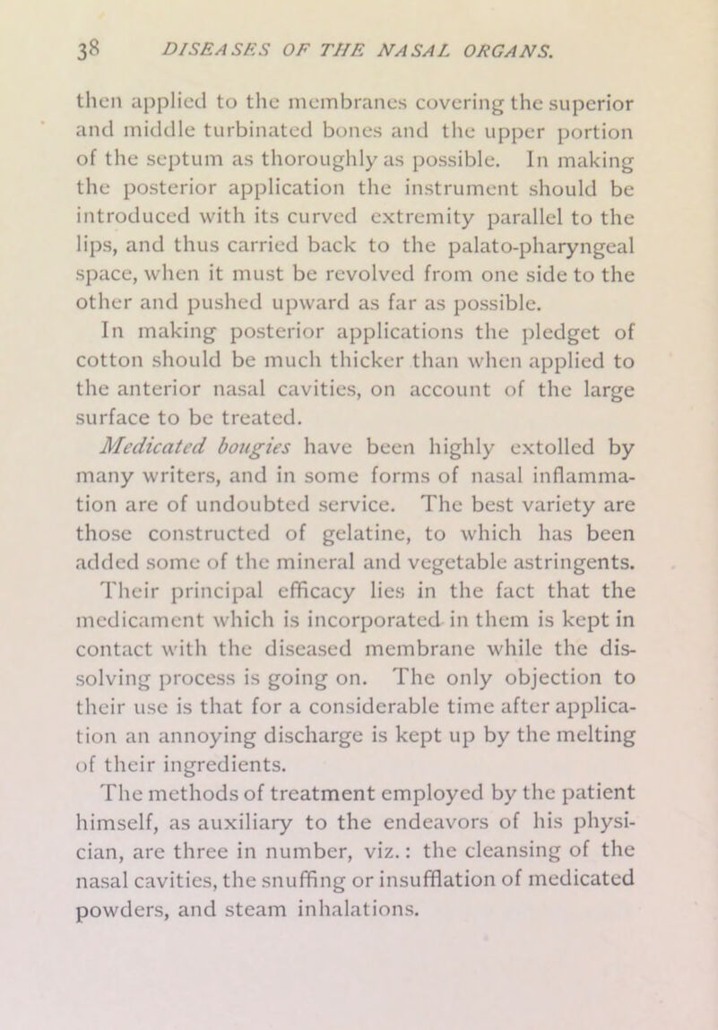 then applied to the membranes covering the superior and middle turbinated bones and the upper portion of the septum as thoroughly as possible. In making the posterior application the instrument should be introduced with its curved extremity parallel to the lips, and thus carried back to the palato-pharyngeal space, when it must be revolved from one side to the other and pushed upward as far as possible. In making posterior applications the pledget of cotton should be much thicker than when applied to the anterior nasal cavities, on account of the large surface to be treated. Medicated bougies have been highly extolled by many writers, and in some forms of nasal inflamma- tion are of undoubted service. The best variety are those constructed of gelatine, to which has been added some of the mineral and vegetable astringents. Their principal efficacy lies in the fact that the medicament which is incorporated in them is kept in contact with the diseased membrane while the dis- solving process is going on. The only objection to their use is that for a considerable time after applica- tion an annoying discharge is kept up by the melting of their ingredients. The methods of treatment employed by the patient himself, as auxiliary to the endeavors of his physi- cian, are three in number, viz.: the cleansing of the nasal cavities, the snuffing or insufflation of medicated powders, and steam inhalations.