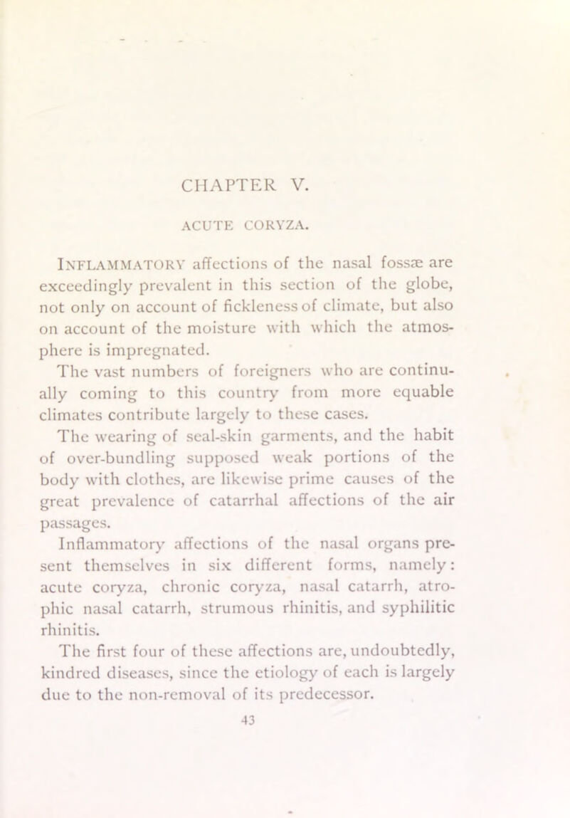 CHAPTER V. ACUTE CORYZA. INFLAMMATORY affections of the nasal fossae are exceedingly prevalent in this section of the globe, not only on account of fickleness of climate, but also on account of the moisture with which the atmos- phere is impregnated. The vast numbers of foreigners who are continu- ally coming to this country from more equable climates contribute largely to these cases. The wearing of seal-skin garments, and the habit of over-bundling supposed weak portions of the body with clothes, are likewise prime causes of the great prevalence of catarrhal affections of the air passages. Inflammatory affections of the nasal organs pre- sent themselves in six different forms, namely: acute coryza, chronic coryza, nasal catarrh, atro- phic nasal catarrh, strumous rhinitis, and syphilitic rhinitis. The first four of these affections are, undoubtedly, kindred diseases, since the etiology of each is largely due to the non-removal of its predecessor.