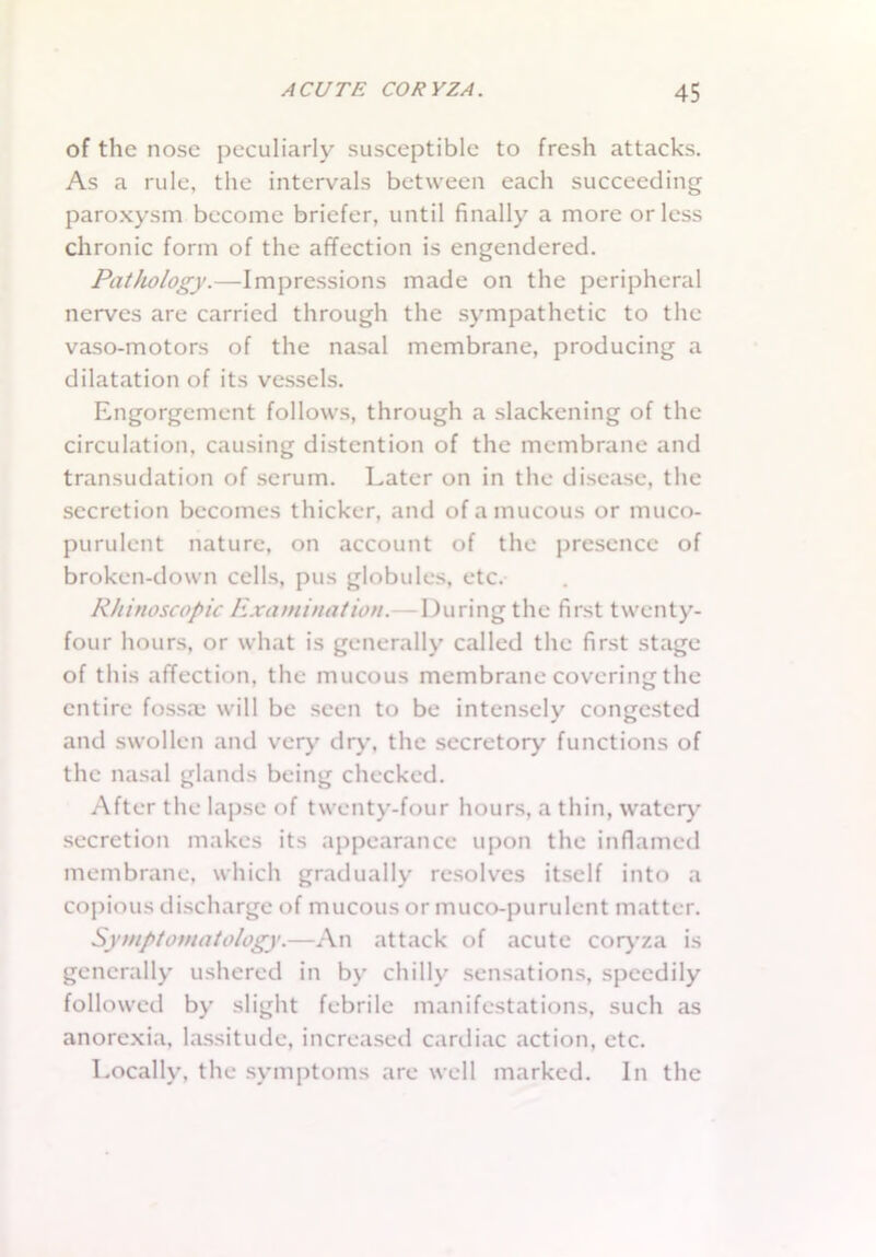 of the nose peculiarly susceptible to fresh attacks. As a rule, the intervals between each succeeding paroxysm become briefer, until finally a more or less chronic form of the affection is engendered. Pathology.—Impressions made on the peripheral nerves are carried through the sympathetic to the vaso-motors of the nasal membrane, producing a dilatation of its vessels. Engorgement follows, through a slackening of the circulation, causing distention of the membrane and transudation of serum. Later on in the disease, the secretion becomes thicker, and of a mucous or muco- purulent nature, on account of the presence of broken-down cells, pus globules, etc. Rhinoscopic Examination.— During the first twenty- four hours, or what is generally called the first stage of this affection, the mucous membrane covering the entire fossa; will be seen to be intensely congested and swollen and very dry, the secretory functions of the nasal glands being checked. After the lapse of twenty-four hours, a thin, watery secretion makes its appearance upon the inflamed membrane, which gradually resolves itself into a copious discharge of mucous or muco-purulent matter. Symptomatology.—An attack of acute coryza is generally ushered in by chilly sensations, speedily followed by slight febrile manifestations, such as anorexia, lassitude, increased cardiac action, etc. Locally, the symptoms are well marked. In the