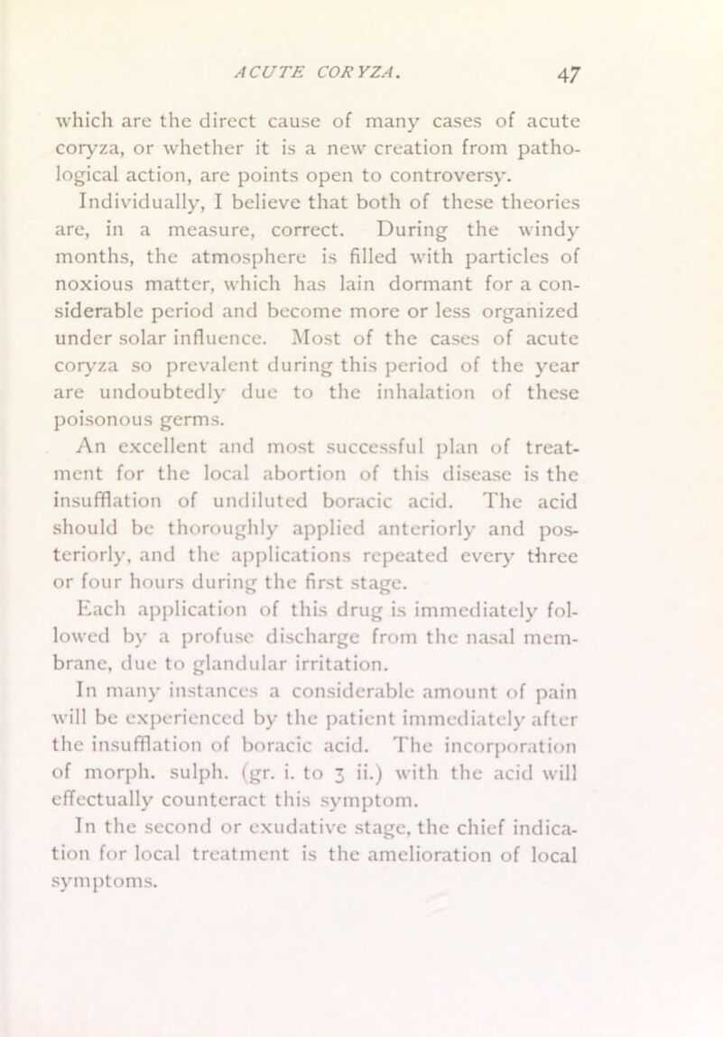which are the direct cause of many cases of acute coryza, or whether it is a new creation from patho- logical action, are points open to controversy. Individually, I believe that both of these theories are, in a measure, correct. During the windy months, the atmosphere is filled with particles of noxious matter, which has lain dormant for a con- siderable period and become more or less organized under solar influence. Most of the cases of acute coryza so prevalent during this period of the year are undoubtedly due to the inhalation of these poisonous germs. An excellent and most successful plan of treat- ment for the local abortion of this disease is the insufflation of undiluted boracic acid. The acid should be thoroughly applied anteriorly and pos- teriorly, and the applications repeated every three or four hours during the first stage. Each application of this drug is immediately fol- lowed by a profuse discharge from the nasal mem- brane, due to glandular irritation. In many instances a considerable amount of pain will be experienced by the patient immediately after the insufflation of boracic acid. The incorporation of morph, sulph. (gr. i. to 3 ii.) with the acid will effectually counteract this symptom. In the second or exudative stage, the chief indica- tion for local treatment is the amelioration of local symptoms.
