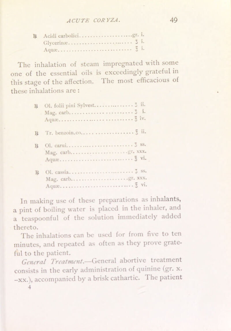 3 Acidi carboliei gr- *• Glycerin* -5 *• Aqu* ^ K The inhalation of steam impregnated with some one of the essential oils is exceedingly grateful in this stage of the affection. The most efficacious of these inhalations are : 3 Ol. folii pini Sylvest 3 ii- Mag. carb 3 *• Aqu* 5 *v* 3 Tr. benzoin.co 3 n. 3 01. carui 3 ss- Mag. carb gr> xxx- Aqu* 5 v'- 3 Ol. cassia 3 ss» Mag. carb gr. *xx- Aqu* V1‘ In making use of these preparations as inhalants, a pint of boiling water is placed in the inhaler, and a teaspoonful of the solution immediately added thereto. The inhalations can be used for from five to ten minutes, and repeated as often as they prove grate- ful to the patient. General Treatment.—General abortive treatment consists in the early administration of quinine (gr. x. —xx.), accompanied by a brisk cathartic. 1 lie patient 4