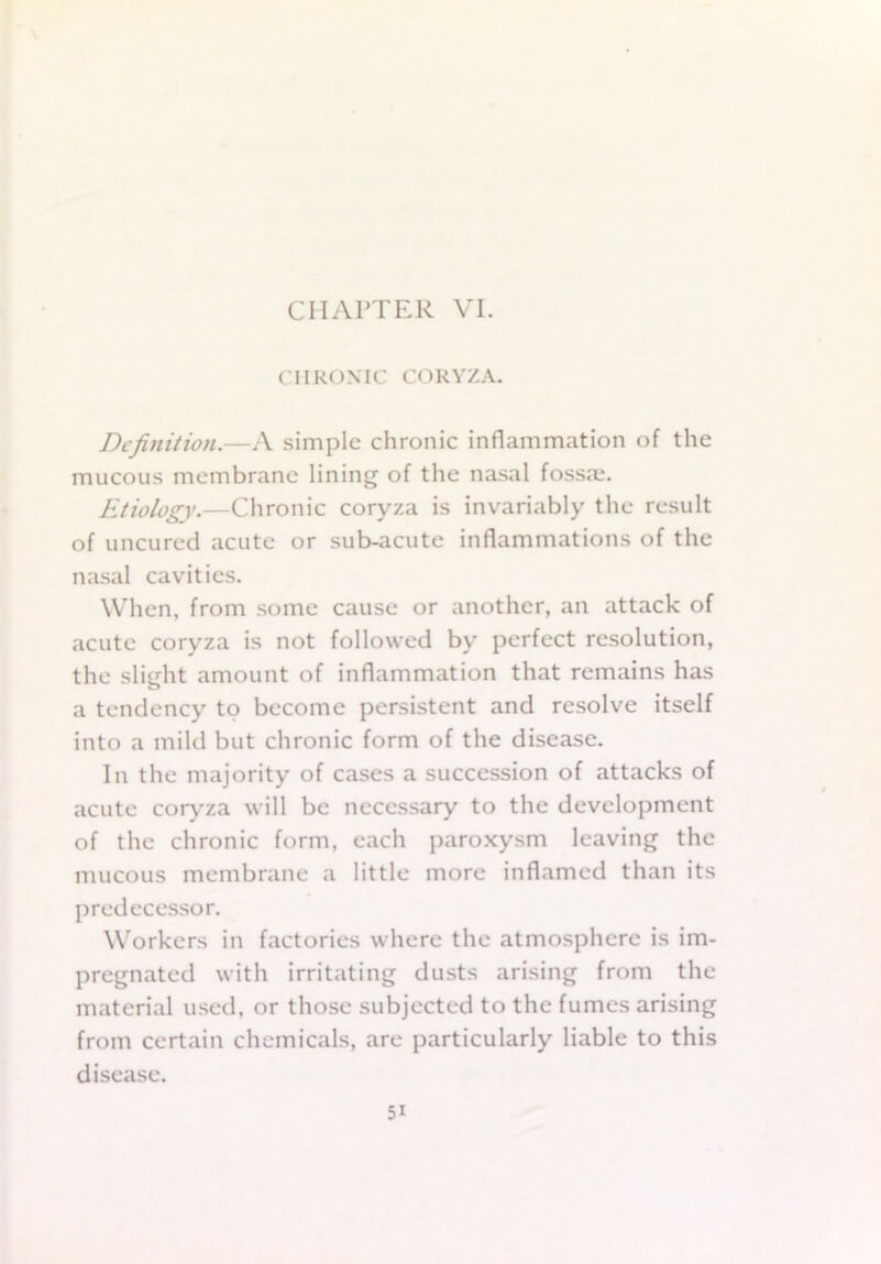 CHAPTER VI. CHRONIC CORYZA. Definition.—A simple chronic inflammation of the mucous membrane lining of the nasal fossa:. Etiology.—Chronic coryza is invariably the result of uncured acute or sub-acute inflammations of the nasal cavities. When, from some cause or another, an attack of acute coryza is not followed by perfect resolution, the slight amount of inflammation that remains has a tendency to become persistent and resolve itself into a mild but chronic form of the disease. In the majority of cases a succession of attacks of acute coryza will be necessary to the development of the chronic form, each paroxysm leaving the mucous membrane a little more inflamed than its predecessor. Workers in factories where the atmosphere is im- pregnated with irritating dusts arising from the material used, or those subjected to the fumes arising from certain chemicals, are particularly liable to this disease.
