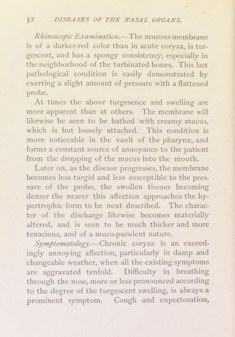 R/iinoscopicExamination.—The mucous membrane is of a darker-red color than in acute coryza, is tur- gescent, and has a spongy consistency, especially in the neighborhood of the turbinated bones. This last pathological condition is easily demonstrated by exerting a slight amount of pressure with a flattened probe. At times the above turgesence and swelling are more apparent than at others. The membrane will likewise be seen to be bathed with creamy mucus, which is but loosely attached. This condition is more noticeable in the vault of the pharynx, and forms a constant source of annoyance to the patient from the dropping of the mucus into the mouth. Later on, as the disease progresses, the membrane becomes less turgid and less susceptible to the pres- sure of the probe, the stvollen tissues becoming denser the nearer this affection approaches the hy- pertrophic form to be next described. The charac- ter of the discharge likewise becomes materially altered, and is seen to be much thicker and more tenacious, and of a muco-purulcnt nature. Symptomatology.—Chronic coryza is an exceed- ingly annoying affection, particularly in damp and changeable weather, when all the existing symptoms are aggravated tenfold. Difficulty in breathing through the nose, more or less pronounced according to the degree of the turgescent swelling, is always a prominent symptom. Cough and expectoration,