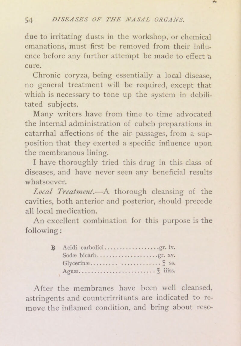 due to irritating dusts in the workshop, or chemical emanations, must first be removed from their influ- ence before any further attempt be made to effect a cure. Chronic coryza, being essentially a local disease, no general treatment will be required, except that which is necessary to tone up the system in debili- tated subjects. Many writers have from time to time advocated the internal administration of cubcb preparations in catarrhal affections of the air passages, from a sup- position that they exerted a specific influence upon the membranous lining. I have thoroughly tried this drug in this class of diseases, and have never seen any beneficial results whatsoever. Local Treatment.—A thorough cleansing of the cavities, both anterior and posterior, should precede all local medication. An excellent combination for this purpose is the following: 9 Acidi carbolici gr. iv. Soda: bicarb gr. xv. Glycerina: 1 ss. Aguae I iiiss. After the membranes have been well cleansed, astringents and counterirritants are indicated to re- move the inflamed condition, and bring about reso-