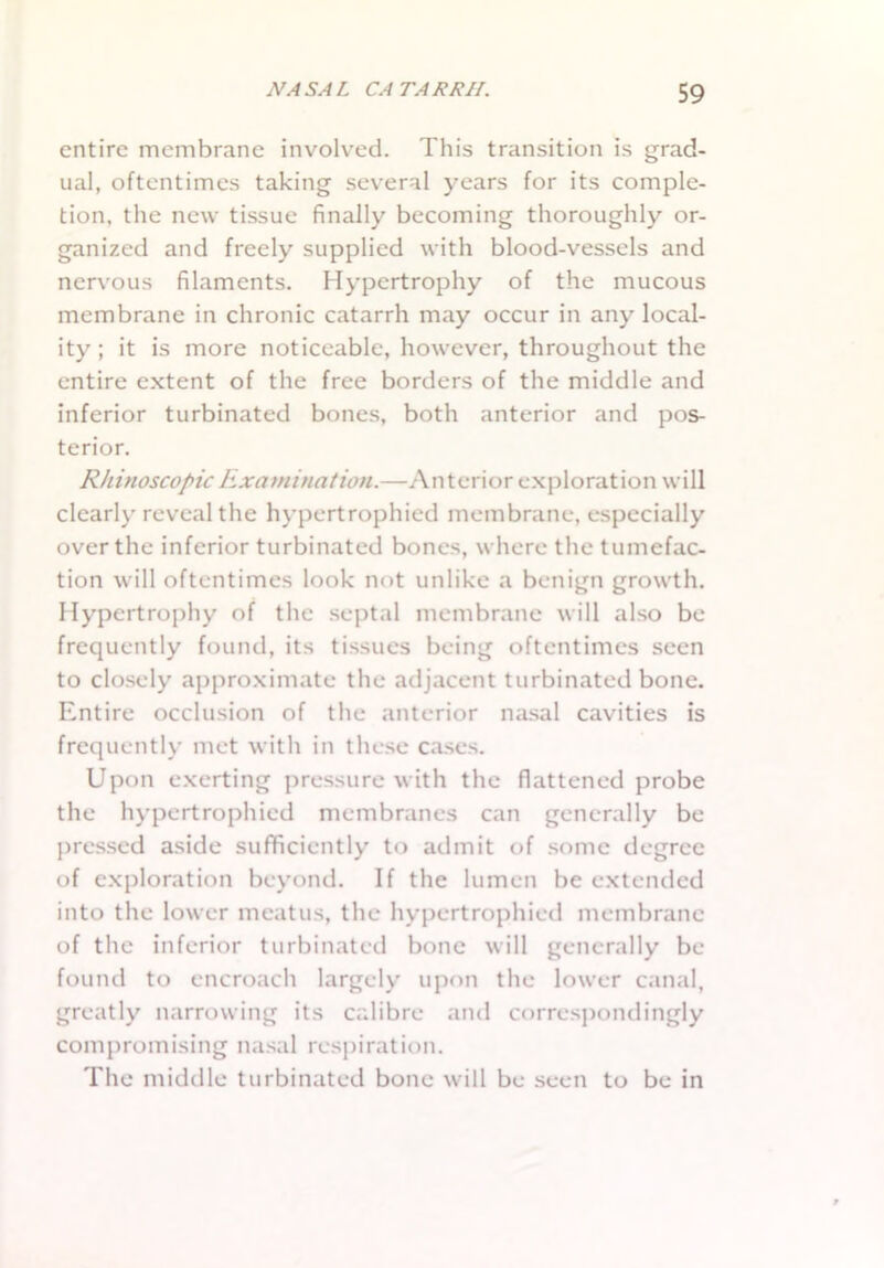 entire membrane involved. This transition is grad- ual, oftentimes taking several years for its comple- tion, the new tissue finally becoming thoroughly or- ganized and freely supplied with blood-vessels and nervous filaments. Hypertrophy of the mucous membrane in chronic catarrh may occur in any local- ity ; it is more noticeable, however, throughout the entire extent of the free borders of the middle and inferior turbinated bones, both anterior and pos- terior. Rhinoscopic Examination.—Anterior exploration will clearly reveal the hypertrophied membrane, especially over the inferior turbinated bones, where the tumefac- tion will oftentimes look not unlike a benign growth. Hypertrophy of the septal membrane will also be frequently found, its tissues being oftentimes seen to closely approximate the adjacent turbinated bone. Entire occlusion of the anterior nasal cavities is frequently met with in these cases. Upon exerting pressure with the flattened probe the hypertrophied membranes can generally be pressed aside sufficiently to admit of some degree of exploration beyond. If the lumen be extended into the lower meatus, the hypertrophied membrane of the inferior turbinated bone will generally be found to encroach largely upon the lower canal, greatly narrowing its calibre and correspondingly compromising nasal respiration. The middle turbinated bone will be seen to be in