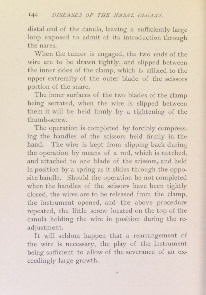 distal end of the canula, leaving a sufficiently large loop exposed to admit of its introduction through the nares. When the tumor is engaged, the two ends of the wire are to be drawn tightly, and slipped between the inner sides of the clamp, which is affixed to the upper extremity of the outer blade of the scissors portion of the snare. The inner surfaces of the two blades of the clamp being serrated, when the wire is slipped between them it will be held firmly by a tightening of the thumb-screw. The operation is completed by forcibly compress- ing the handles of the scissors held firmly in the hand. The wire is kept from slipping back during the operation by means of a rod, which is notched, and attached to one blade of the scissors,, and held in position by a spring as it slides through the oppo- site handle. Should the operation be not completed when the handles of the scissors have been tightly closed, the wires are to be released from the clamp, the instrument opened, and the above procedure repeated, the little screw located on the top of the canula holding the wire in position during the re- adjustment. It will seldom happen that a rearrangement of the wire is necessary, the play of the instrument being sufficient to allow of the severance of an ex- ceedingly large growth.