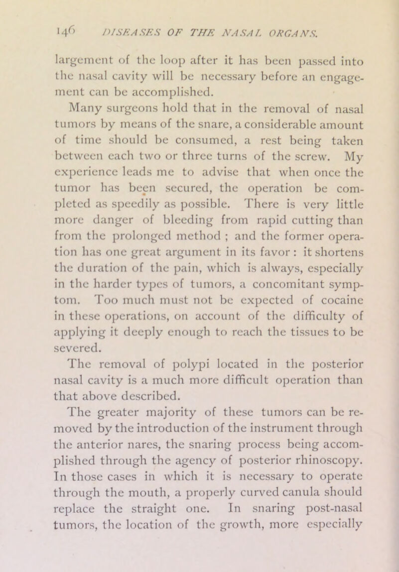 largement of the loop after it has been passed into the nasal cavity will be necessary before an engage- ment can be accomplished. Many surgeons hold that in the removal of nasal tumors by means of the snare, a considerable amount of time should be consumed, a rest being taken between each two or three turns of the screw. My experience leads me to advise that when once the tumor has been secured, the operation be com- pleted as speedily as possible. There is very little more danger of bleeding from rapid cutting than from the prolonged method ; and the former opera- tion has one great argument in its favor : it shortens the duration of the pain, which is always, especially in the harder types of tumors, a concomitant symp- tom. Too much must not be expected of cocaine in these operations, on account of the difficulty of applying it deeply enough to reach the tissues to be severed. The removal of polypi located in the posterior nasal cavity is a much more difficult operation than that above described. The greater majority of these tumors can be re- moved by the introduction of the instrument through the anterior nares, the snaring process being accom- plished through the agency of posterior rhinoscopy. In those cases in which it is necessary to operate through the mouth, a properly curved canula should replace the straight one. In snaring post-nasal tumors, the location of the growth, more especially