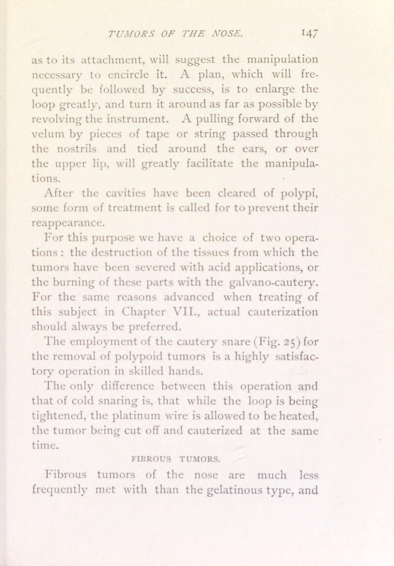 as to its attachment, will suggest the manipulation necessary to encircle it. A plan, which will fre- quently be followed by success, is to enlarge the loop greatly, and turn it around as far as possible by revolving the instrument. A pulling forward of the velum by pieces of tape or string passed through the nostrils and tied around the ears, or over the upper lip, will greatly facilitate the manipula- tions. After the cavities have been cleared of polypi, some form of treatment is called for to prevent their reappearance. For this purpose we have a choice of two opera- tions : the destruction of the tissues from which the tumors have been severed with acid applications, or the burning of these parts with the galvano-cautery. For the same reasons advanced when treating of this subject in Chapter VII., actual cauterization should always be preferred. The employment of the cautery snare (Fig. 25) for the removal of polypoid tumors is a highly satisfac- tory operation in skilled hands. The only difference between this operation and that of cold snaring is, that while the loop is being tightened, the platinum wire is allowed to be heated, the tumor being cut off and cauterized at the same time. FIBROUS TUMORS. Fibrous tumors of the nose are much less frequently met with than the gelatinous type, and