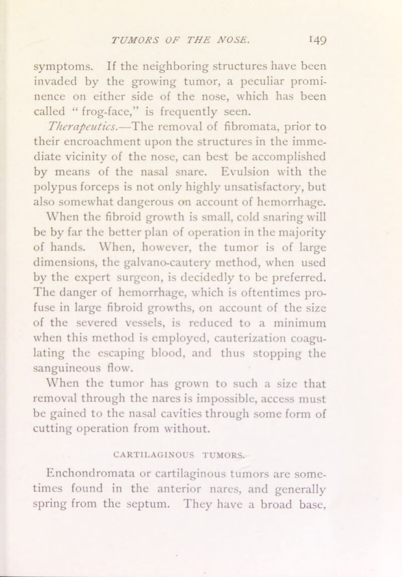symptoms. If the neighboring structures have been invaded by the growing tumor, a peculiar promi- nence on either side of the nose, which has been called “ frog-face,” is frequently seen. Therapeutics.—The removal of fibromata, prior to their encroachment upon the structures in the imme- diate vicinity of the nose, can best be accomplished by means of the nasal snare. Evulsion with the polypus forceps is not only highly unsatisfactory, but also somewhat dangerous on account of hemorrhage. When the fibroid growth is small, cold snaring will be by far the better plan of operation in the majority of hands. When, however, the tumor is of large dimensions, the galvano-cautery method, when used by the expert surgeon, is decidedly to be preferred. The danger of hemorrhage, which is oftentimes pro- fuse in large fibroid growths, on account of the size of the severed vessels, is reduced to a minimum when this method is employed, cauterization coagu- lating the escaping blood, and thus stopping the sanguineous flow. When the tumor has grown to such a size that removal through the nares is impossible, access must be gained to the nasal cavities through some form of cutting operation from without. CARTILAGINOUS TUMORS. Enchondromata or cartilaginous tumors are some- times found in the anterior nares, and generally spring from the septum. They have a broad base,