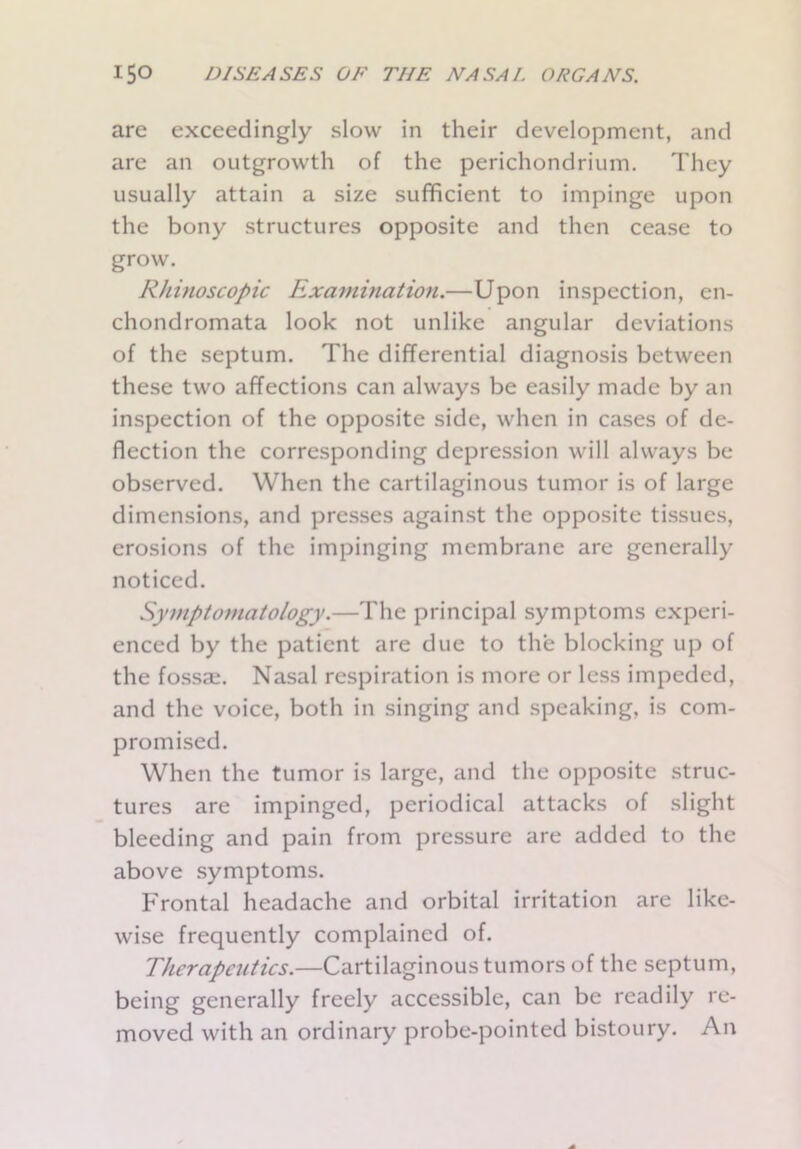 are exceedingly slow in their development, and are an outgrowth of the perichondrium. They usually attain a size sufficient to impinge upon the bony structures opposite and then cease to grow. Rhinoscopic Examination.—Upon inspection, en- chondromata look not unlike angular deviations of the septum. The differential diagnosis between these two affections can always be easily made by an inspection of the opposite side, when in cases of de- flection the corresponding depression will always be observed. When the cartilaginous tumor is of large dimensions, and presses against the opposite tissues, erosions of the impinging membrane are generally noticed. Symptomatology.—The principal symptoms experi- enced by the patient are due to the blocking up of the fossae. Nasal respiration is more or less impeded, and the voice, both in singing and speaking, is com- promised. When the tumor is large, and the opposite struc- tures are impinged, periodical attacks of slight bleeding and pain from pressure are added to the above symptoms. Frontal headache and orbital irritation are like- wise frequently complained of. Therapeutics.—Cartilaginous tumors of the septum, being generally freely accessible, can be readily re- moved with an ordinary probe-pointed bistoury. An