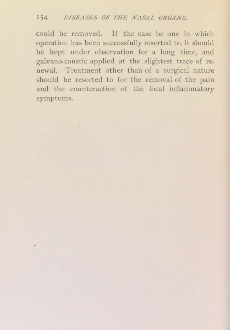 could be removed. If the case be one in which operation has been successfully resorted to, it should be kept under observation for a long time, and galvano-caustic applied at the slightest trace of re- newal. Treatment other than of a surgical nature should be resorted to for the removal of the pain and the counteraction of the local inflammatory symptoms.
