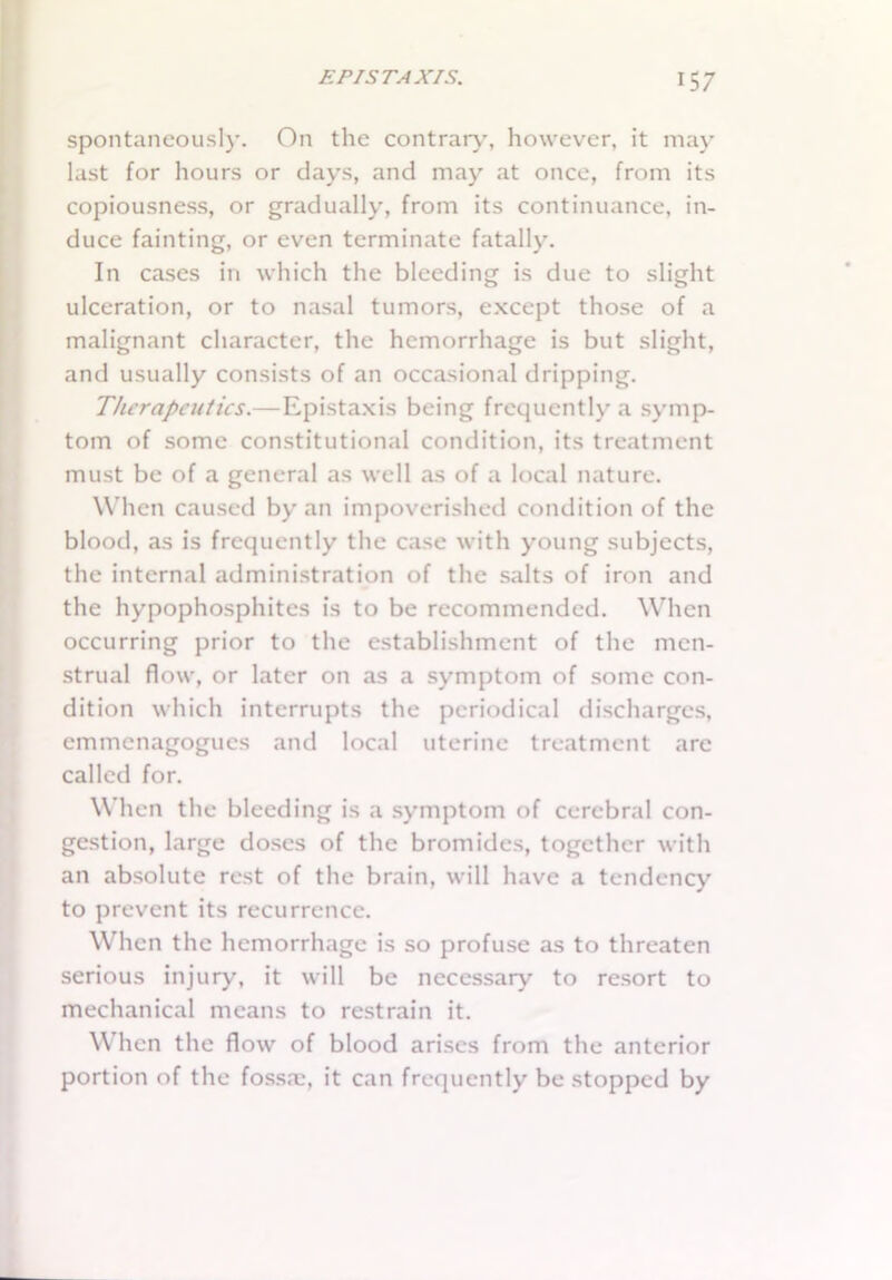 spontaneously. On the contrary, however, it may last for hours or days, and may at once, from its copiousness, or gradually, from its continuance, in- duce fainting, or even terminate fatally. In cases in which the bleeding is due to slight ulceration, or to nasal tumors, except those of a malignant character, the hemorrhage is but slight, and usually consists of an occasional dripping. Therapeutics.—Epistaxis being frequently a symp- tom of some constitutional condition, its treatment must be of a general as well as of a local nature. When caused by an impoverished condition of the blood, as is frequently the case with young subjects, the internal administration of the salts of iron and the hypophosphites is to be recommended. When occurring prior to the establishment of the men- strual flow, or later on as a symptom of some con- dition which interrupts the periodical discharges, emmcnagogucs and local uterine treatment arc called for. When the bleeding is a symptom of cerebral con- gestion, large doses of the bromides, together with an absolute rest of the brain, will have a tendency to prevent its recurrence. When the hemorrhage is so profuse as to threaten serious injury, it will be necessary to resort to mechanical means to restrain it. W hen the flow of blood arises from the anterior portion of the fossa?, it can frequently be stopped by