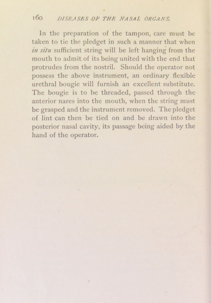 i6o In the preparation of the tampon, care must be taken to tie the pledget in such a manner that when in situ sufficient string will be left hanging from the mouth to admit of its being united with the end that protrudes from the nostril. Should the operator not possess the above instrument, an ordinary flexible urethral bougie will furnish an excellent substitute. The bougie is to be threaded, passed through the anterior nares into the mouth, when the string must be grasped and the instrument removed. The pledget of lint can then be tied on and be drawn into the posterior nasal cavity, its passage being aided by the hand of the operator.