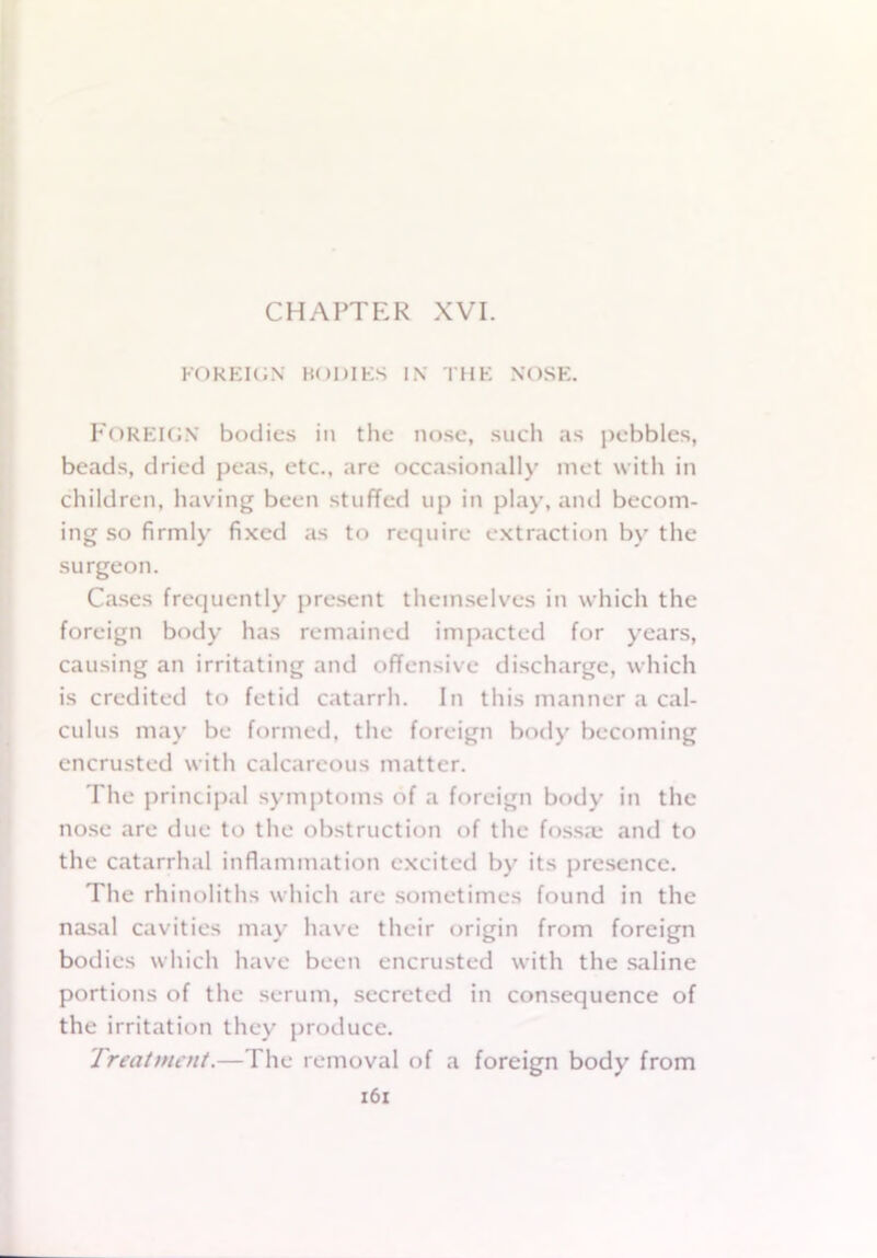 FOREIGN BODIES IN THE NOSE. FOREIGN bodies ill the nose, such as pebbles, beads, dried peas, etc., are occasionally met with in children, having been stuffed up in play, and becom- ing so firmly fixed as to require extraction by the surgeon. Cases frequently present themselves in which the foreign body has remained impacted for years, causing an irritating and offensive discharge, which is credited to fetid catarrh. In this manner a cal- culus may be formed, the foreign body becoming encrusted with calcareous matter. The principal symptoms of a foreign body in the nose are due to the obstruction of the fossa; and to the catarrhal inflammation excited by its presence. The rhinoliths which are sometimes found in the nasal cavities may have their origin from foreign bodies which have been encrusted with the saline portions of the serum, secreted in consequence of the irritation they produce. Treatment.—The removal of a foreign body from