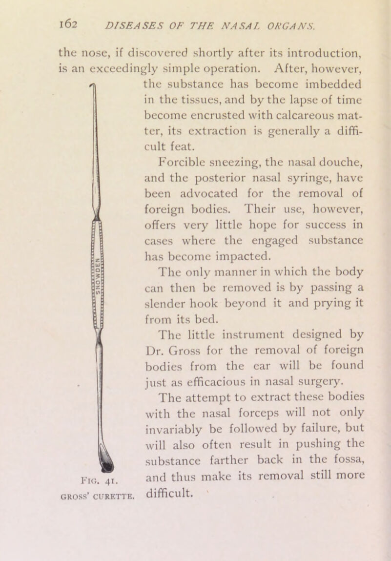 the nose, if discovered shortly after its introduction, is an exceedingly simple operation. After, however, the substance has become imbedded in the tissues, and by the lapse of time become encrusted with calcareous mat- ter, its extraction is generally a diffi- cult feat. Forcible sneezing, the nasal douche, and the posterior nasal syringe, have been advocated for the removal of foreign bodies. Their use, however, offers very little hope for success in cases where the engaged substance has become impacted. The only manner in which the body can then be removed is by passing a slender hook beyond it and prying it from its bed. The little instrument designed by Dr. Gross for the removal of foreign bodies from the ear will be found just as efficacious in nasal surgery. The attempt to extract these bodies with the nasal forceps will not only invariably be followed by failure, but cl will also often result in pushing the m substance farther back in the fossa, Fig. 41. and thus make its removal still more gross’ curette. difficult.