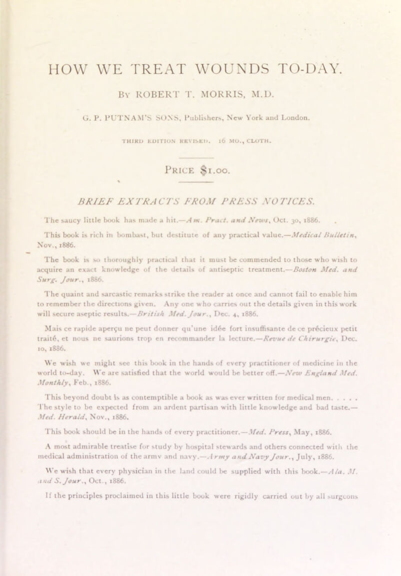 HOW WE TREAT WOUNDS TO-DAY. By ROBERT T. MORRIS, M.D. G. P. PUTNAM’S SONS, Publisher*, New York ami London. THIRD EDITION REVISED. It) MU., CLOTH. Price $i.oo. BRIEF EXTRACTS FROM PRESS NOTICES. The saucy little book has made a hit.—Am. Pratt, and Nnvs% Oct. 30, 1886. This book is rich in bombast, but destitute of any practical value.—Medical Bulletin. Nov., 1886. The book is so thoroughly practical that it must be commended to those who wish to acquire an exact knowledge of the details of antiseptic treatment.— Boston Med. and Surg. Jour., 1886. The quaint and sarcastic remarks strike the reader at once and cannot fail to enable him to remember the directions given. Any one who carries out the details given in this work will secure aseptic results.—British Med. Jour .y Dec. 4, 1886. Mais ce rapide aper£u nc peut donner qtTune id6e fort insuffisante dece pr6deux petit trait£, et nous nc saurions trop cn recommander la lecture.—Revue de Chirurgiey Dec. 10, 1886. We wish we might sec this book in the hands of every practitioner of medicine in the world to-day. Wc are satisfied that the world would be better off.—Nexu England Med. Monthly, Feb., x886. This beyond doubt is as contemptible a book as was ever written for medical men The style to be expected from an ardent partisan with little knowledge and bad taste.— Med. Herald, Nov., 1886. This book should be in the hands of every practitioner. — Med. Press, May, 1886. A most admirable treatise for study by hospital stewards and others connected with the medical administration of the armv and navy.—A rmy and Navy Jour.% July, 1886. We wish that every physician in the land could be supplied with this book.—Ala. M. and S.Jour., Oct., 1886. If the principles proclaimed in this little book w’erc rigidly carried out by all surgeons