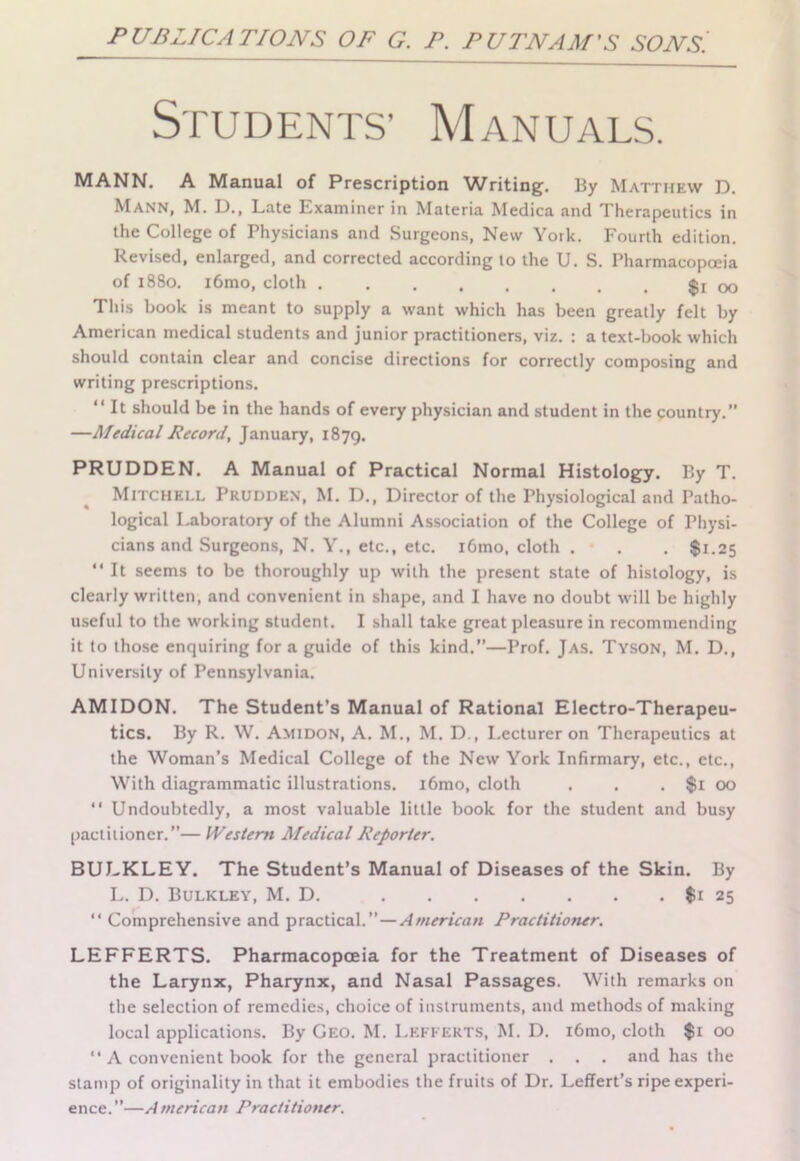 PUBLICATIONS OF G. P. PUTNAM’S SONS Students’ Manuals. MANN. A Manual of Prescription AAAriting. By Matthew D. Mann, M. D., Late Examiner in Materia Medica and Therapeutics in the College of Physicians and Surgeons, New York. Fourth edition. Revised, enlarged, and corrected according to the U. S. Pharmacopoeia of 1880. l6mo, cloth $1 00 This book is meant to supply a want which has been greatly felt by American medical students and junior practitioners, viz. : a text-book which should contain clear and concise directions for correctly composing and writing prescriptions. “ It should be in the hands of every physician and student in the country.” —Medical Record, January, 1879. PRUDDEN. A Manual of Practical Normal Histology. By T. Mitchell Prudden, M. D., Director of the Physiological and Patho- logical Laboratory of the Alumni Association of the College of Physi- cians and Surgeons, N. Y., etc., etc. i6mo, cloth . . . $1.25 “It seems to be thoroughly up with the present state of histology, is clearly written, and convenient in shape, and I have no doubt will be highly useful to the working student. I shall take great pleasure in recommending it to those enquiring for a guide of this kind.—Prof. Jas. Tyson, M. D., University of Pennsylvania. AM I DON. The Student’s Manual of Rational Electro-Therapeu- tics. By R. W. Amidon, A. M., M. D., I.ecturer on Therapeutics at the Woman’s Medical College of the New York Infirmary, etc., etc., With diagrammatic illustrations. i6mo, cloth . . , $1 00 “ Undoubtedly, a most valuable little book for the student and busy pactilioner.”— Western Medical Reporter. BULKLEY. The Student’s Manual of Diseases of the Skin. By L. D. Bulkley, M. D. $1 25 “ Comprehensive and practical.” — American Practitioner. LEFFERTS. Pharmacopoeia for the Treatment of Diseases of the Larynx, Pharynx, and Nasal Passages. With remarks on the selection of remedies, choice of instruments, and methods of making local applications. By Geo. M. Lefferts, M. D. i6mo, cloth $1 00 “ A convenient book for the general practitioner . . . and has the stamp of originality in that it embodies the fruits of Dr. Leffert’s ripe experi- ence. ”—A mericatt Practitioner.