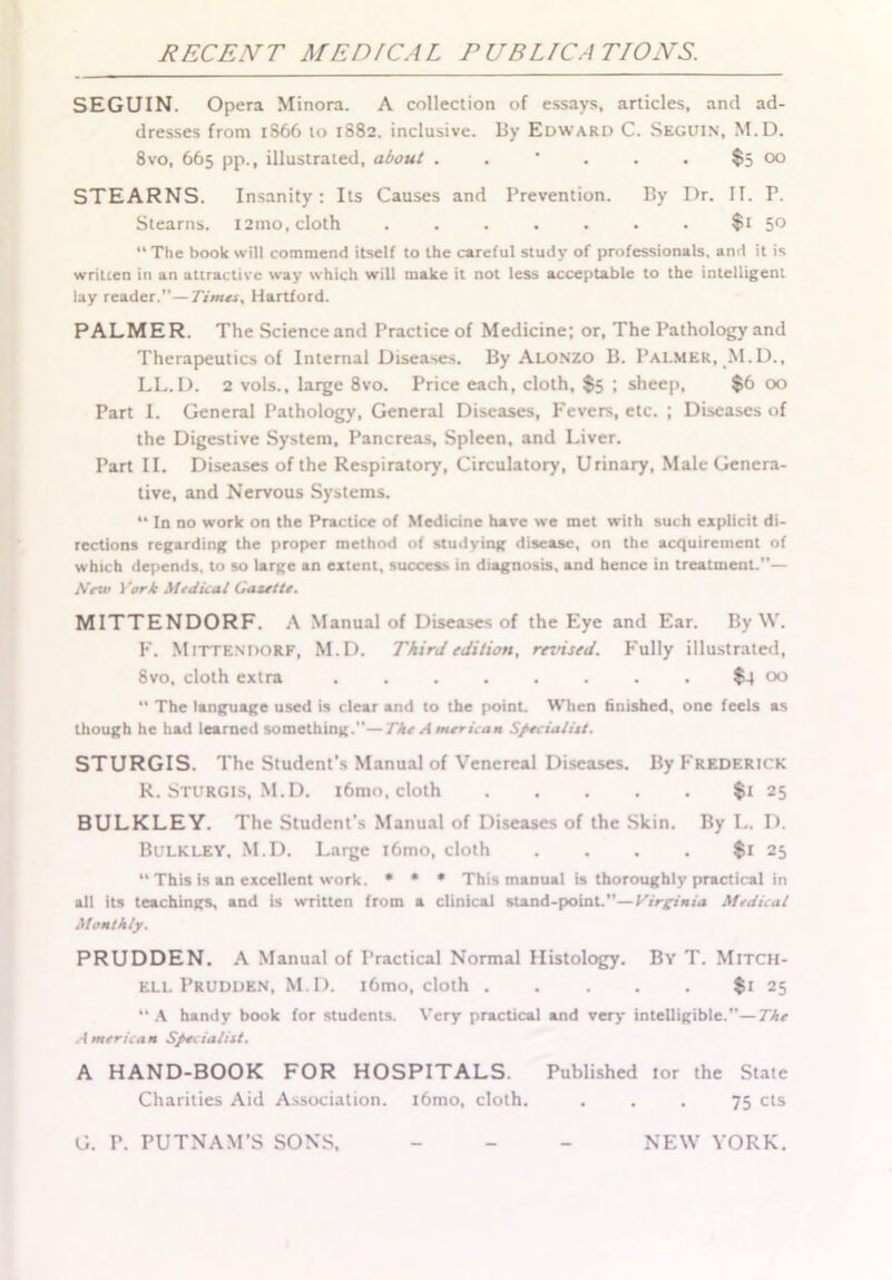 RECENT MEDICAL P UBL/CA T/ONS. SEGUIN. Opera Minora. A collection of essays, articles, and ad- dresses from 1866 to 1882. inclusive. By Edward C. Seguin', M.D. 8 vo, 665 pp., illustrated, about . . ' . . . $5 00 STEARNS. Insanity: Its Causes and Prevention. By Dr. II. P. Stearns. i2mo, cloth . . . . . • • $1 5° The book will commend itself to the careful study of professionals, and it is written in an attractive way which will make it not less acceptable to the intelligent lay reader.”—Times, Hartford. PALMER. The Science and Practice of Medicine; or. The Pathology and Therapeutics of Internal Diseases. By Alonzo B. Palmer, M.D., LL.D. 2 vols., large 8vo. Price each, cloth, $5 ; sheep, $6 00 Part I. General Pathology, General Diseases, Fevers, etc. ; Diseases of the Digestive System, Pancreas, Spleen, and Liver. Part II. Diseases of the Respiratory, Circulatory, Urinary, Male Genera- tive, and Nervous Systems. “ In no work on the Practice of Medicine have we met with such explicit di- rections regarding the proper method of studying disease, on the acquirement of which depends, to so large an extent, success in diagnosis, and hence in treatment.”— AVw J 'ork Medical Gazette. MITTENDORF. A Manual of Diseases of the Eye and Ear. By \V. F. MITTENDORF, M.D. Third edition, revised. Fully illustrated, 8vo, cloth extra ........ $4 00  The language used is clear and to the point. When finished, one feels as though he had learned something.—The American Specialist. STURGIS. The Student’s Manual of Venereal Diseases. By Frederick R. Sturgis, M.D. i6mo, cloth $1 25 BULKLEY. The Student’s Manual of Diseases of the Skin. By L. D. Bulkley. M.D. Large i6mo, cloth . . . . $1 25 “ This is an excellent work. • • * This manual is thoroughly practical in all its teachings, and is written from a clinical stand-point.”—Virginia Medical Monthly. PRUDDEN. A Manual of Practical Normal Histology. By T. Mitch- ell Prudden, M. D. i6mo, cloth $1 25 A handy book for students. Very practical and very intelligible.”—The American Specialist. A HAND-BOOK FOR HOSPITALS. Published tor the State Charities Aid Association. l6mo, cloth. ... 75 cts G. P. PUTNAM’S SONS. - NEW YORK.