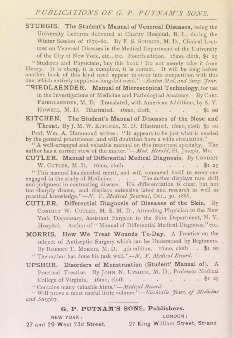 STURGIS. The Student's Manual of Venereal Diseases, being the University Lectures delivered at Charity Hospital, B. I., during the Winter Session of 1879-80. By F. S. Sturgis, M. D., Clinical Lect- urer on Venereal Diseases in the Medical Department of the University of the City of New York, etc., etc. Fourth edition. i6mo, cloth, $r 25 “ Students and Physicians, buy this book ! Do not merely take it from library. It is cheap, it is complete, it is correct. It will be long before another book of this kind need appear to enter into competition with this one, which entirely supplies a long-felt need.”—Boston Med. and Surg. lour. ~RIEDLAENDER. Manual of Microscopical Technology, for use in the Investigations of Medicine and Pathological Anatomy. By Carl Friedlaender, M. D. Translated, with American Additions, by S. Y. Howell, M. D. Illustrated. i6mo, cloth . . . , $1 00 KITCHEN. The Student’s Manual of Diseases of the Nose and Throat. By J. M. W. Kitchen, M. D. Illustrated. i6mo, cloth $1 00 Prof. Wm. A. Hammond writes : “It appears to be just what is needed by the general practitioner, and will doubtless have a wide circulation.” “ A well-arranged and valuable manual on this important specialty. The author has a correct view of the matter.”—Med. Herald, St. Joseph, Mo. CUTLER. Manual of Differential Medical Diagnosis. By Condict W. Cutler, M. D. i6mo, cloth $1 25 “ This manual has decided merit, and will commend itself to everyone engaged in the study of Medicine. . . . The author displays rare skill and judgment in contrasting disease. His differentiation is clear, but not too sharply drawn, and displays extensive labor and research as well as practical knowledge.—N. Y. Medical Journal, Oct., 30, 1886. CUTLER. Differential Diagnosis of Diseases of the Skin. By Condict W. Cutler, M. S. M. D., Attending Physician to the New York Dispensary, Assistant Surgeon to the Skin Department, N. Y. Hospital. Author of “ Manual of Differential Medical Diagnosis,” etc. MORRIS. How We Treat Wounds To-Day. A Treatise on the subject of Antiseptic Surgery which can be Understood by Beginners. By Robert T. Morris, M. D. 4th edition. i6mo, cloth . $1 00 “ The author has done his task well.”—N. Y. Medical Record. UPSHUR. Disorders of Menstruation (Student’ Manual of). A Practical Treatise. By John N. Upshur, M. D., Professor Medical College of Virginia. i6mo, cloth . . . • • • 25 “ Contains many valuable hints.—Medical Record. “ Will prove a most useful little volume.—Nashville Jour, of Medicine and Surgery. G. P. PUTNAM’S SONS, Publishers. NEW YORK 1 LONDON 1 27 and 29 West 23d Street. 27 King William Street, Strand