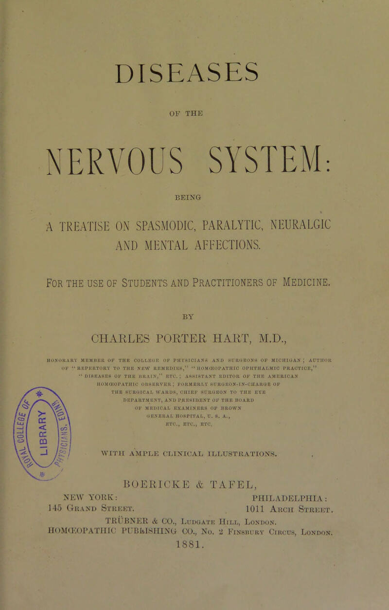 DISEASES OF THE NERVOUS SYSTEM: BEING A TREATISE ON SPASMODIC, PARALYTIC, NEURALGIC AND MENTAL AFFECTIONS. For the use of Students and Practitioners of Medicine. BY CHARLES PORTER HART, M.D., HONORARY MEMBER OF THE COLLEGE OF PHYSICIANS AND SURGEONS OF MICHIGAN ; AUTHOR OF 44 REPERTORY TO THE NEW REMEDIES,” 44 HOMOEOPATHIC OPHTHALMIC PRACTICE,” “DISEASES OF THE DRAIN,” ETC.; ASSISTANT EDITOR OF THE AMERICAN HOMOEOPATHIC OBSERVER J FORMERLY SURGEON-IN-CHARGE OF THE SURGICAL WARDS, CHIEF SURGEON TO THE EYE DEPARTMENT, AND PRESIDENT OF THE BOARD OF MEDICAL EXAMINERS OF BROWN GENERAL HOSPITAL, U. S. A., ETC., ETC., ETC. WITH AMPLE CLINICAL ILLUSTRATIONS. BOERICKE & TAFEL, NEW YORK: PHILADELPHIA: 145 Grand Street. 1011 Arch Street. TRUBNER & CO., Ludgate Hill, London. HOMtEOPATIIIC PUBLISHING CO., No. 2 Finsbury Circus, London. 1881.