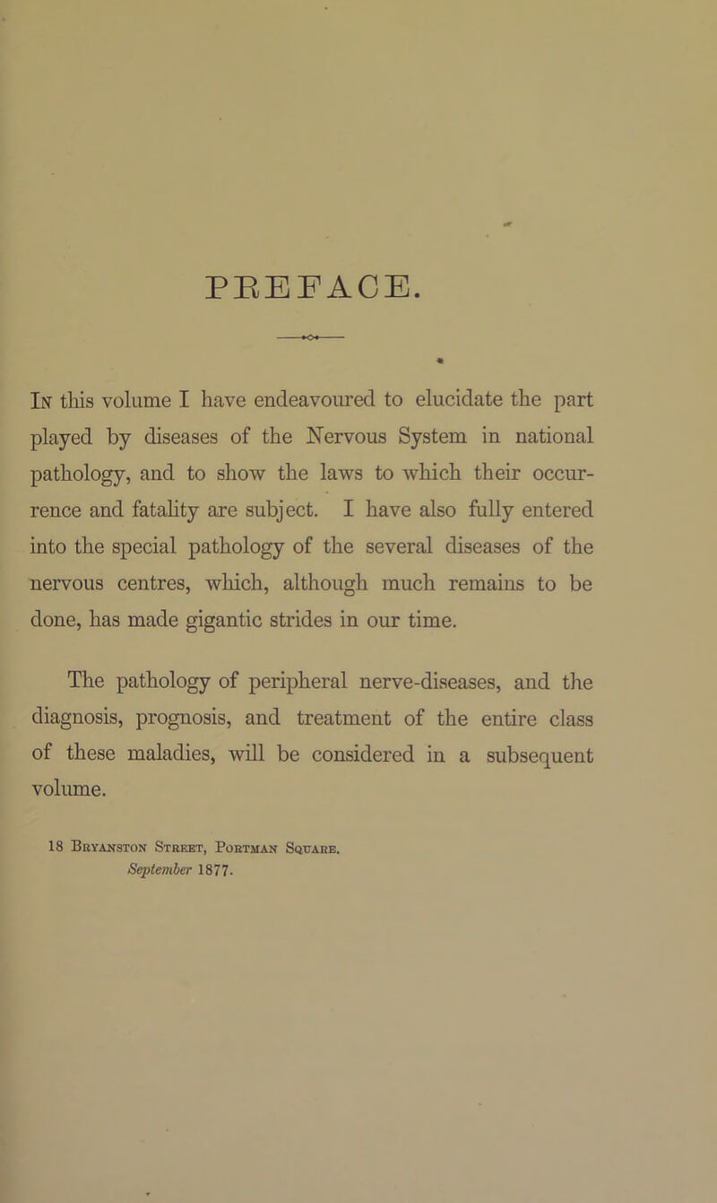 PEEFACE. In this volume I have endeavoured to elucidate the part played by diseases of the Nervous System in national pathology, and to show the laws to which their occur- rence and fatality are subject. I have also fully entered into the special pathology of the several diseases of the nervous centres, which, although much remains to be done, has made gigantic strides in our time. The pathology of peripheral nerve-diseases, and the diagnosis, prognosis, and treatment of the entire class of these maladies, will be considered in a subsequent volume. 18 Bbyanston Street, Pohtman Sqitare. September 1877.