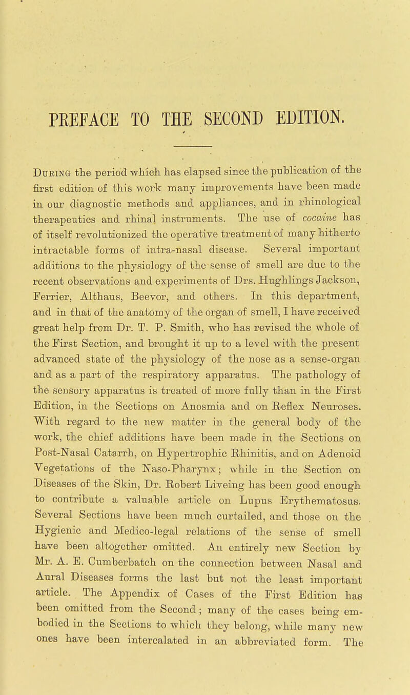 PEEFACE TO THE SECOND EDITION. During tlie period which has elapsed since the publication of the first edition of this work many improvements have been made in our diagnostic methods and appliances, and in rhinological therapeutics and rhinal instruments. The use of cocaine has of itself revolutionized the operative treatment of many hitherto intractable forms of intra-nasal disease. Several important additions to the physiology of the sense of smell are due to the i-ecent observations and experiments of Drs. Hughlings Jackson, Ferrier, Althaus, Beevor, and others. In this department, and in that of the anatomy of the organ of smell, I have received great help from Dr. T. P. Smith, who has revised the whole of the First Section, and brought it up to a level with the present advanced state of the physiology of the nose as a sense-organ and as a part of the respiratory apparatus. The pathology of the sensory apparatus is treated of more fully than in the First Edition, in the Sections on Anosmia and on Reflex Neuroses. With regard to the new matter in the general body of the work, the chief additions have been made in the Sections on Post-Nasal Catarrh, on Hypertrophic Rhinitis, and on Adenoid Vegetations of the Naso-Pharynx; while in the Section on Diseases of the Skin, Dr. Robert Liveing has been good enough to contribute a valuable article on Lupus Erythematosus. Several Sections have been much curtailed, and those on the Hygienic and Medico-legal relations of the sense of smell have been altogether omitted. An entirely new Section by Mr. A. E. Cumberbatch on the connection between Nasal and Aural Diseases forms the last but not the least important article. The Appendix of Cases of the First Edition has been omitted from the Second ; many of the cases being em- bodied in the Sections to which they belong, while many new ones have been intercalated in an abbreviated form. The