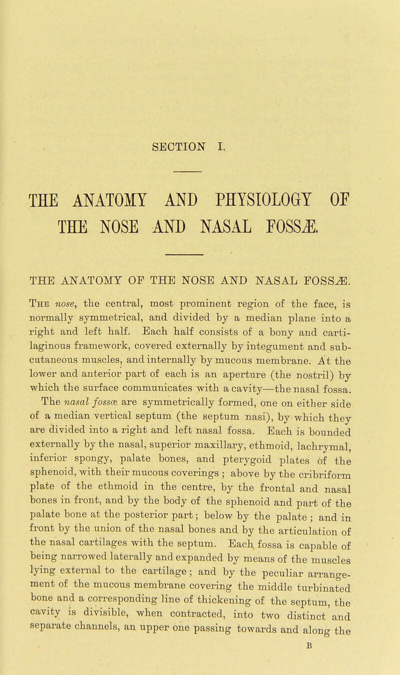 ' THE ANATOMY AND PHYSIOLOGY OF THE NOSE AND NASAL EOSSJl. THE ANATOMY OF THE NOSE AND NASAL FOSS^. The nose, the centoal, most prominent region of the face, is normally symmetrical, and divided by a median plane into a right and left half. Each half consists of a bony and carti- laginous framework, covered externally by integument and sub- cutaneous muscles, and internally by mucous membrane. A t the lower and anterior part of each is an aperture (the nostril) by which the surface communicates with a cavity—the nasal fossa. The 7iasal fossce are symmetrically formed, one on either side of a median vertical septum (the septum nasi), by which they are divided into a right and left nasal fossa. Each is bounded externally by the nasal, superior maxillary, ethmoid, lachrymal, inferior spongy, palate bones, and pterygoid plates of the sphenoid, with their mucous coverings ; above by the cribriform plate of the ethmoid in the centre, by the frontal and nasal bones in front, and by the body of the sphenoid and part of the palate bone at the posterior part; below by the palate ; and in front by the union of the nasal bones and by the articulation of the nasal cartilages with the septum. Bach fossa is capable of being narrowed laterally and expanded by means of the muscles lying external to the cartilage; and by the peculiar arrange- ment of the mucous membrane covering the middle turbinated bone and a corresponding line of thickening of the septum, the cavity is divisible, when contracted, into two distinct'and separate channels, an upper one passing towards and along the B