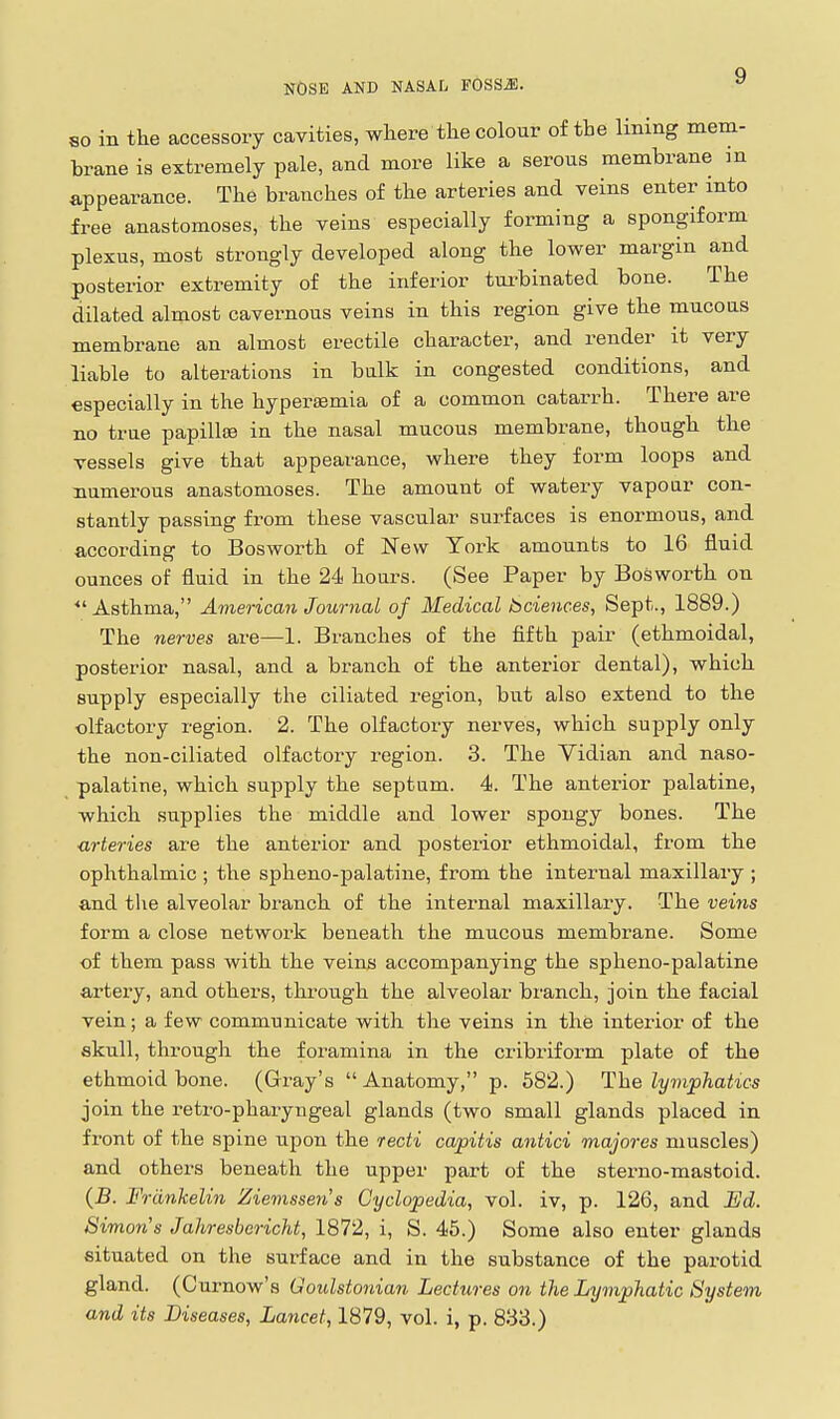 so m the accessory cavities, where tlie colour of the lining mem- brane is extremely pale, and more like a serous membrane in appearance. The branches of the arteries and veins enter into free anastomoses, the veins especially forming a spongiform plexus, most strongly developed along the lower margin and posterior extremity of the inferior turbinated bone. The dilated almost cavernous veins in this region give the mucous membrane an almost erectile character, and render it very liable to alterations in bulk in congested conditions, and especially in the hypei'semia of a common catarrh. There are no true papillfe in the nasal mucous membrane, though the vessels give that appearance, where they form loops and numerous anastomoses. The amount of watery vapour con- stantly passing from these vascular surfaces is enormous, and according to Bosworth of New York amounts to 16 fluid ounces of fluid in the 24 hours. (See Paper by Bosworth on *' Asthma, American Journal of Medical bciences, Sept., 1889.) The nerves are—1. Branches of the fifth pair (ethmoidal, posterior nasal, and a branch of the anterior dental), which supply especially the ciliated region, but also extend to the olfactory region. 2. The olfactory nerves, which supply only the non-ciliated olfactory region. 3. The Vidian and naso- palatine, which supply the septum. 4. The anterior palatine, which supplies the middle and lower spongy bones. The urteries are the anterior and posterior ethmoidal, from the ophthalmic ; the spheno-palatine, from the internal maxillary ; and tlie alveolar branch of the internal maxillary. The veins form a close network beneath the mucous membrane. Some of them pass with the veins accompanying the spheno-palatine artery, and others, through the alveolar branch, join the facial vein; a few communicate with the veins in the interior of the skull, through the foramina in the cribriform plate of the ethmoid bone. (Gray's  Anatomy, p. 582.) The lymphatics join the retro-pharyngeal glands (two small glands placed in front of the spine upon the recti capitis antici majores muscles) and others beneath the upper part of the sterno-mastoid. (5. Frdnkelin Ziemssen's Cyclopedia, vol. iv, p. 126, and Ed. Simon's Jahresbericht, 1872, i, S. 45.) Some also enter glands situated on the surface and in the substance of the parotid gland. (Curnow's Goulstonian Lectures on the Lympliatic System and its Diseases, Lancet, 1879, vol. i, p. 833.)