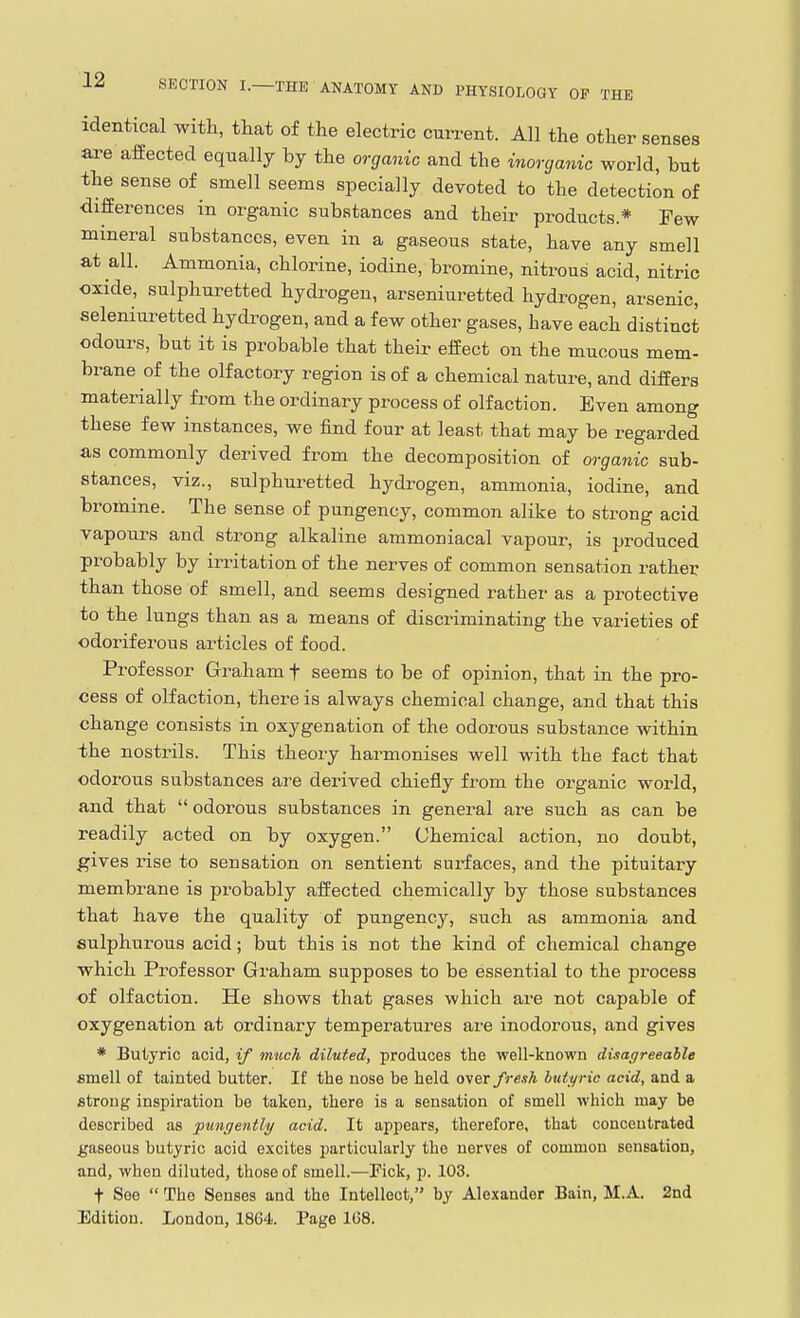 identical with, that of tlie electric current. All the other senses ai-e affected equally by the organic and the inorganic world, but the sense of smell seems specially devoted to the detection of differences in organic substances and their products * Pew mineral substances, even in a gaseous state, have any smell at all. Ammonia, chlorine, iodine, bromine, nitrous acid, nitric oxide, sulphuretted hydi-ogen, arseniuretted hydrogen, arsenic, seleniuretted hydi-ogen, and a few other gases, have each distinct odours, but it is probable that their effect on the mucous mem- brane of the olfactory region is of a chemical nature, and differs materially from the ordinary process of olfaction. Even among these few instances, we find four at least that may be regarded as commonly derived from the decomposition of organic sub- stances, viz., sulphuretted hydrogen, ammonia, iodine, and bromine. The sense of pungency, common alike to strong acid vapours and strong alkaline ammoniacal vapour, is produced probably by irritation of the nerves of common sensation rather than those of smell, and seems designed rather as a protective to the lungs than as a means of discriminating the varieties of odoriferous articles of food. Professor Graham f seems to be of opinion, that in the pro- cess of olfaction, there is always chemical change, and that this change consists in oxygenation of the odorous substance within the nostrils. This theory harmonises well with the fact that odorous substances are derived chiefly from the organic world, and that odoi-ous substances in general are such as can be readily acted on by oxygen. Chemical action, no doubt, gives rise to sensation on sentient surfaces, and the pituitary membrane is probably affected chemically by those substances that have the quality of pungency, such as ammonia and sulphurous acid; but this is not the kind of chemical change which Professor Graham supposes to be essential to the process of olfaction. He shows that gases which are not capable of oxygenation at ordinary temperatuz'es are inodorous, and gives * Butyric acid, if much diluted, produces the well-known difsagreeahle Bmell of tainted butter. If the nose be held over fresh buti/ric acid, and a strong inspiration be taken, there is a sensation of smell which may be described as ■pungently acid. It appears, therefore, that concentrated gaseous butyric acid excites particularly the nerves of common sensation, and, when diluted, those of smell.—Fick, p. 103. t See  The Senses and the Intellect, by Alexander Bain, M.A. 2nd Edition. London, 1864. Page 168.