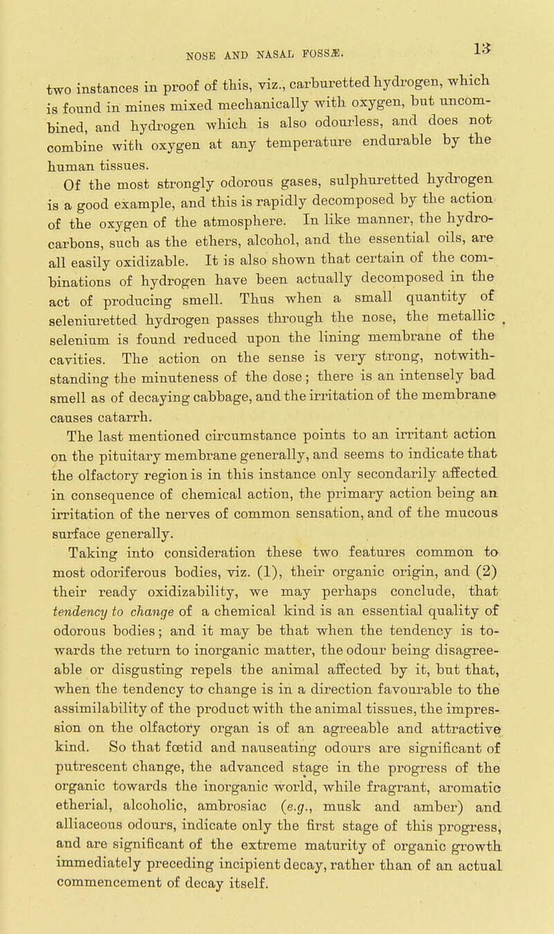 1» two instances in proof of this, viz., carburetted hydrogen, which is found in mines mixed mechanically with oxygen, but uncom- bined, and hydi-ogen which is also odoui'less, and does not combine with oxygen at any temperature endurable by the human tissues. Of the most strongly odorous gases, sulphuretted hydrogen is a good example, and this is rapidly decomposed by the action of the oxygen of the atmosphere. In like manner, the hydro- carbons, such as the ethers, alcohol, and the essential oils, are all easily oxidizable. It is also shown that certain of the com- binations of hydrogen have been actually decomposed in the act of producing smell. Thus when a small quantity of seleniuretted hydrogen passes thi-ough the nose, the metallic , selenium is found reduced upon the lining membrane of the cavities. The action on the sense is very strong, notwith- standing the minuteness of the dose; there is an intensely bad smell as of decaying cabbage, and the irritation of the membrane causes catarrh. The last mentioned cii'cumstance points to an irritant action on the pituitary membrane generally, and seems to indicate that the olfactory region is in this instance only secondarily affected in consequence of chemical action, the primary action being an irritation of the nerves of common sensation, and of the mucous surface generally. Taking into consideration these two features common to most odoriferous bodies, viz. (1), their organic origin, and (2) their ready oxidizability, we may perhaps conclude, that tendency to change of a chemical kind is an essential quality of odorous bodies; and it may be that when the tendency is to- wards the return to inorganic matter, the odour being disagree- able or disgusting repels the animal affected by it, but that, when the tendency to change is in a direction favourable to the assimilability of the product with the animal tissues, the impres- sion on the olfactory organ is of an agreeable and attractive kind. So that fcstid and nauseating odours are significant of putrescent change, the advanced stage in the progress of the organic towards the inorganic world, while fragrant, aromatic etherial, alcoholic, ambrosiac (e.g., musk and amber) and alliaceous odours, indicate only the first stage of this progress, and are significant of the extreme maturity of organic growth immediately preceding incipient decay, rather than of an actual commencement of decay itself.