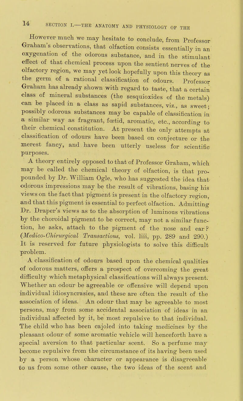 However much we may hesitate to conclude, from Professor Graham's observations, that olfaction consists essentially in an oxygenation of the odorous substance, and in the stimulant effect of that chemical process upon the sentient nerves of the olfactory region, we may yet look hopefully upon this theory as the germ of a rational classification of odours. Professor Graham has already shown with regard to taste, that a certain class of mineral substances (the sesquioxides of the metals) can be placed in a class as sapid substances, viz., as sweet; possibly odorous substances may be capable of classification in a similar way as fragrant, foetid, aromatic, etc., according to tTieir chemical constitution. At present the only attempts at classification of odours have been based on conjecture or the merest fancy, and have been utterly useless for scientific purposes. A theory entirely opposed to that of Professor Graham, which may be called the chemical theory of olfaction, is that pro- pounded by Dr. William Ogle, who has suggested the idea that odorous impressions may be the result of vibrations, basing his views on the fact that pigment is present in the olfactory region, and that this pigment is essential to perfect olfaction. Admitting Dr. Draper's views as to the absorption of luminous vibrations by the choroidal pigment to be correct, may not a similar func- tion, he asks, attach to the pigment of the nose and ear ? (Medico-Ghirurgical Transactions, vol. liii, pp. 289 and 290.) It is reserved for future physiologists to solve this difiicult problem. A classification of odours based upon the chemical qualities of odorous matters, offers a prospect of overcoming the great difficulty which metaphysical classifications will always present. Whether an odour be agi-eeable or offensive will depend upon individual idiosyncrasies, and these are often the result of the association of ideas. An odour that may be agreeable to most persons, may from some accidental association of ideas in an individual affected by it, be most repulsive to that individual. The child who has been cajoled into taking medicines by the pleasant odour of some aromatic vehicle will henceforth have a special aversion to that particular scent. So a perfume may become repulsive from the circumstance of its having been used by a person whose character or ajipearance is disagreeable to ITS from some other cause, the two ideas of the scent and