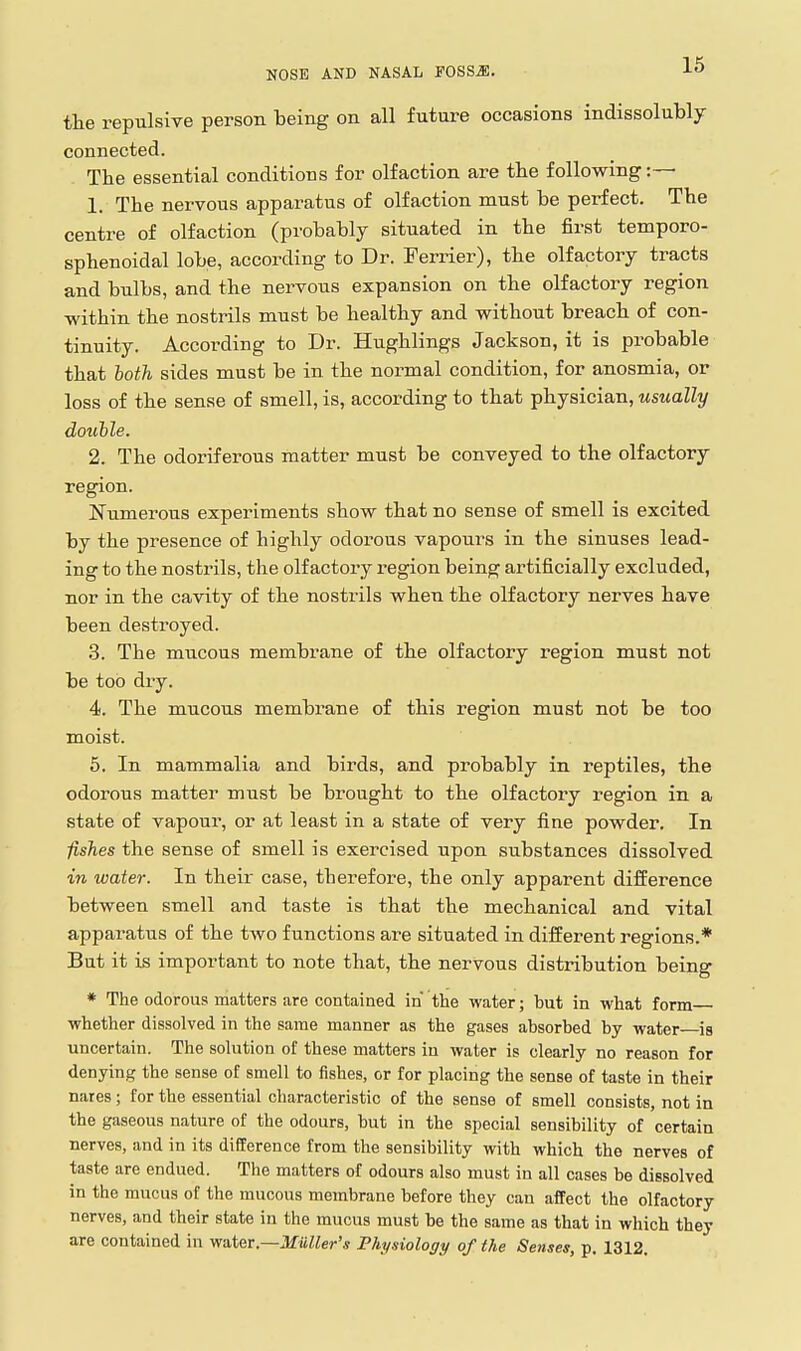 the repulsive person being on all future occasions indissolubly connected. The essential conditions for olfaction are the following :— 1. The nervous apparatus of olfaction must be perfect. The centre of olfaction (probably situated in the first temporo- sphenoidal lobe, according to Dr. Ferrier), the olfactory tracts and bulbs, and the nervous expansion on the olfactory region ■within the nostrils must be healthy and without breach of con- tinuity. According to Dr. Hughlings Jackson, it is probable that both sides must be in the normal condition, for anosmia, or loss of the sense of smell, is, according to that physician, usually douhle. 2. The odoriferous matter must be conveyed to the olfactory region. Numerous experiments show that no sense of smell is excited by the presence of highly odorous vapours in the sinuses lead- ing to the nostrils, the olfactory region being artificially excluded, nor in the cavity of the nostrils when the olfactory nerves have been destroyed. 3. The mucous membrane of the olfactory region must not be too dry. 4. The mucous membrane of this region must not be too moist. 5. In mammalia and birds, and probably in reptiles, the odorous matter must be brought to the olfactory region in a state of vapour, or at least in a state of very fine powder. In iishes the sense of smell is exercised upon substances dissolved in water. In their case, therefore, the only apparent difference between smell and taste is that the mechanical and vital apparatus of the two functions are situated in different regions.* But it is important to note that, the nervous distribution being * The odorous matters are contained in the water; but in what form whether dissolved in the same manner as the gases absorbed by water is uncertain. The solution of these matters in water is clearly no reason for denying the sense of smell to fishes, or for placing the sense of taste in their nares; for the essential characteristic of the sense of smell consists, not in the gaseous nature of the odours, but in the special sensibility of certain nerves, and in its difference from the sensibility with which the nerves of taste are endued. The matters of odours also must in all cases be dissolved in the mucus of the mucous membrane before they can affect the olfactory nerves, and their state in the mucus must be the same as that in which they are contained in water.—Jf it/ier'* Physiology of the Senses, p. 1312.