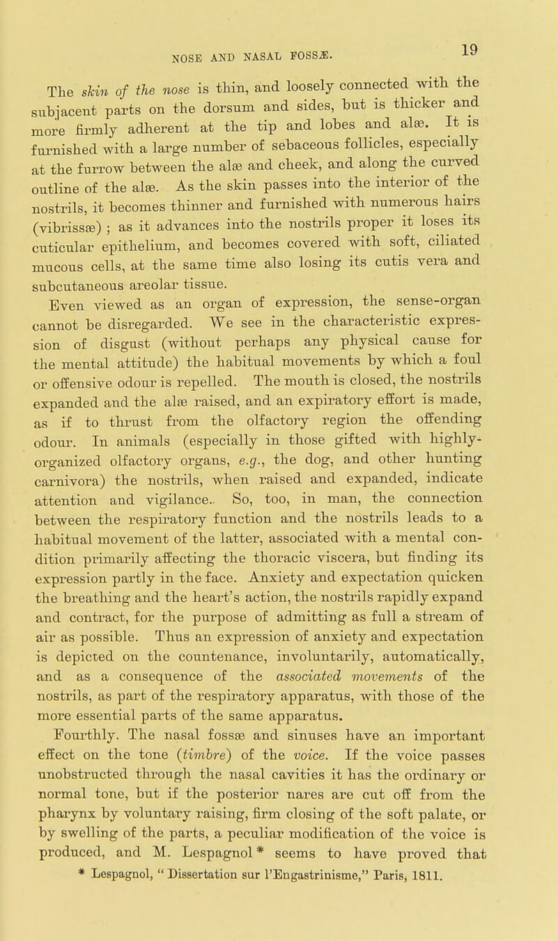 The sUn of the nose is tHn, and loosely connected with the subjacent parts on the dorsum and sides, but is thicker and more firmly adlierent at the tip and lobes and alaj. It is fuimished with a large number of sebaceous follicles, especially at the furrow between the alse and cheek, and along the curved outline of the alfB. As the skin passes into the interior of the nostrils, it becomes thinner and furnished with numerous hairs (vibrissfe) ; as it advances into the nostrils proper it loses its cuticular epithelium, and becomes covered with soft, ciliated mucous cells, at the same time also losing its cutis vera and subcutaneous areolar tissue. Even viewed as an organ of expression, the sense-organ cannot be disregarded. We see in the characteristic expres- sion of disgust (without perhaps any physical cause for the mental attitude) the habitual movements by which a foul or offensive odoiir is repelled. The mouth is closed, the nostrils expanded and the alse raised, and an expiratory effort is made, as if to thrust from the olfactory region the offending odour. In animals (especially in those gifted with highly- organized olfactory organs, e.g., the dog, and other hunting carnivora) the nostrils, when raised and expanded, indicate attention and vigilance.. So, too, in man, the connection between the respiratory function and the nostrils leads to a habitual movement of the latter, associated with a mental con- dition primarily affecting the thoracic viscera, but finding its expression partly in the face. Anxiety and expectation quicken the breathing and the heart's action, the nostrils rapidly expand and contract, for the purpose of admitting as full a stream of air as possible. Thus an expression of anxiety and expectation is depicted on the countenance, involuntarily, automatically, and as a consequence of the associated movements of the nostrils, as part of the respiratory apparatus, with those of the more essential parts of the same apparatus. Foui'thly. The nasal fossae and sinuses have an important effect on the tone (timbre) of the voice. If the voice passes unobstructed through the nasal cavities it has the ordinai-y or normal tone, but if the posterior nares are cut off from the pharynx by voluntary raising, firm closing of the soft palate, or by swelling of the parts, a peculiar modification of the voice is produced, and M. Lespagnol* seems to have proved that * Lespagnol,  Dissertation sur rEngastrinisme, Paris, 1811.