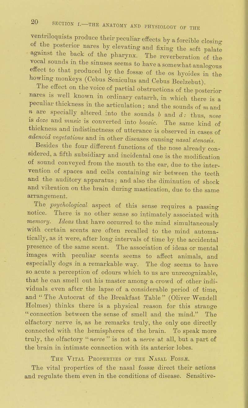 ventriloquists produce their peculiar effects by a forcible closinff ot the posterior nares by elevating and fixing the soft palate agamst the back of the pharynx. The reverberation of the Tocal sounds in the sinuses seems to have a somewhat analogous effect to that produced by the foss^ of the os hyoides in the howlmg monkeys (Cebus Seniculus and Cebus Beelzebut) The effect on the voice of partial obstructions of the posterior nares is well known in ordinary catarrh, in which there is a peculiar thickness in the articulation; and the sounds of m and n are specially altered into the sounds h and d: thus, nose IS doze and music is converted into hoozic. The same kiiid of thickness and indistinctness of utterance is observed in cases of adenoid vegetations and in other diseases causing nasal stenosis. ^ Besides the four different functions of the nose already con- sidered, a fifth subsidiary and incidental one is the modification of sound conveyed from the mouth to the ear, due to the inter- vention of spaces and cells containing air between the teeth and the auditory apparatus; and also the diminution of shock and vibration on the brain diu-ing mastication, due to the same arrangement. The psychological aspect of this sense requires a passing notice. There is no other sense so intimately associated with meviory. Ideas that have occurred to the mind simultaneously with certain scents are often recalled to the mind automa- tically, as it were, after long intervals of time by the accidental presence of the same scent. The association of ideas or mental images with peculiar scents seems to affect animals, and especially dogs in a remarkable way. The dog seems to have so acute a perception of odours which to us are unrecognizable, that he can smell out his master among a crowd of other indi- viduals even after the lapse of a considerable period of time, and  The Autocrat of the Breakfast Table  (Oliver Wendell Holmes) thinks there is a physical reason for this strange  connection between the sense of smell and the mind. The olfactory nerve is, as he remarks truly, the only one directly connected with the hemispheres of the brain. To speak more truly, the olfactory nerve  is not a nerve at all, but a part of the brain in intimate connection with its anterior lobes. The Vital Peoperties of the Nasal Fossj;. The vital properties of the nasal fossae direct their actions and regulate them even in the conditions of disease. Sensitive-